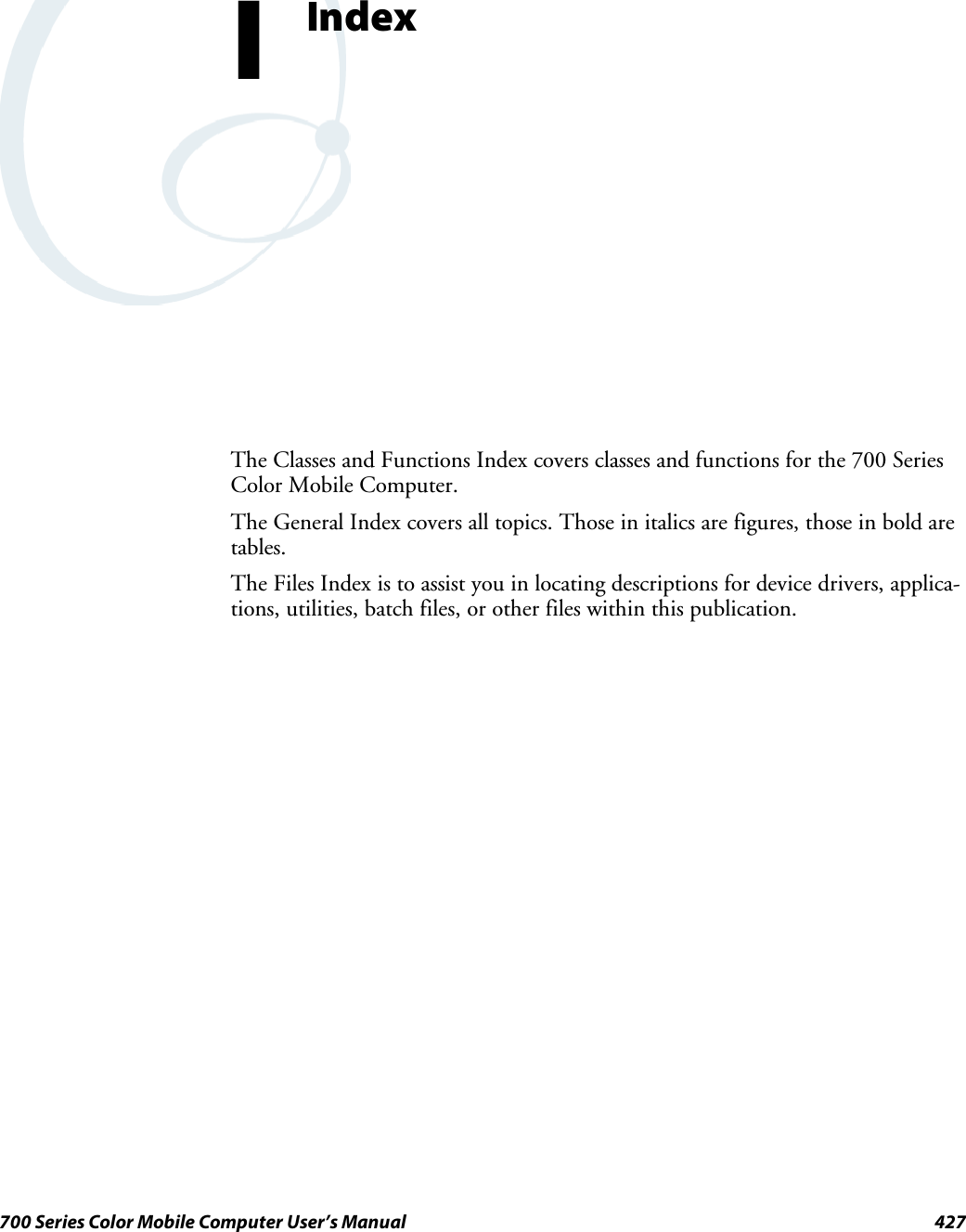 427700 Series Color Mobile Computer User’s ManualIndexIThe Classes and Functions Index covers classes and functions for the 700 SeriesColor Mobile Computer.The General Index covers all topics. Those in italics are figures, those in bold aretables.The Files Index is to assist you in locating descriptions for device drivers, applica-tions, utilities, batch files, or other files within this publication.