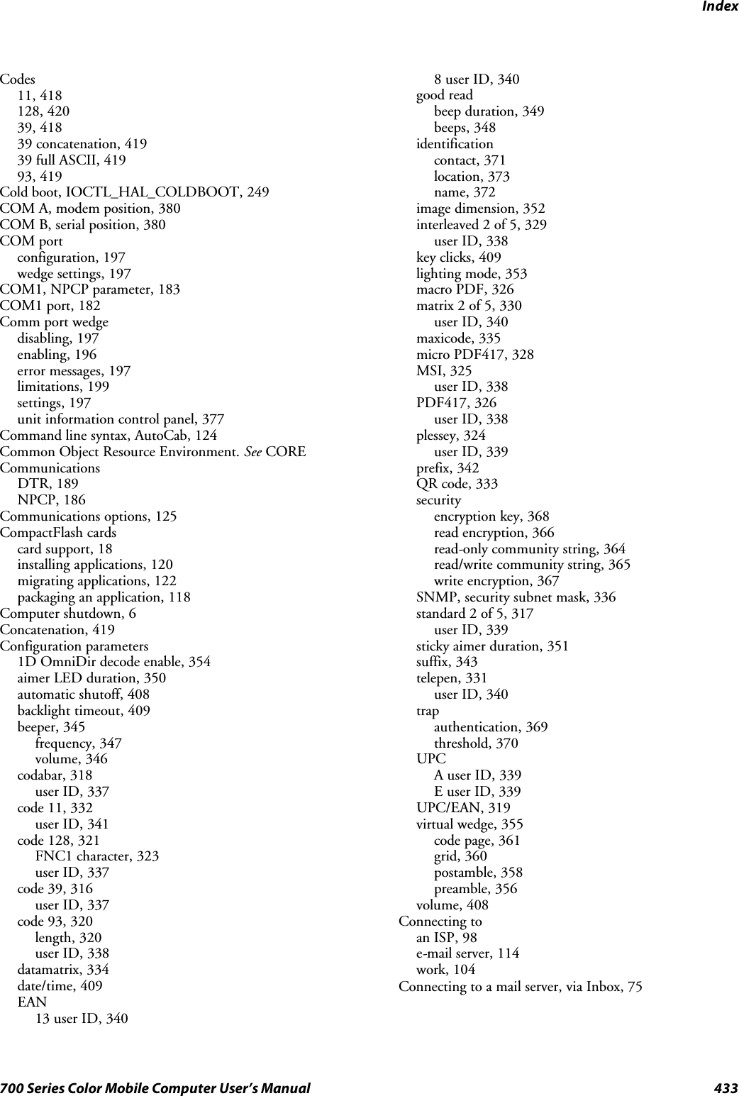 Index433700 Series Color Mobile Computer User’s ManualCodes11, 418128, 42039, 41839 concatenation, 41939 full ASCII, 41993, 419Cold boot, IOCTL_HAL_COLDBOOT, 249COM A, modem position, 380COM B, serial position, 380COM portconfiguration, 197wedge settings, 197COM1, NPCP parameter, 183COM1 port, 182Comm port wedgedisabling, 197enabling, 196error messages, 197limitations, 199settings, 197unit information control panel, 377Command line syntax, AutoCab, 124Common Object Resource Environment. See CORECommunicationsDTR, 189NPCP, 186Communications options, 125CompactFlash cardscard support, 18installing applications, 120migrating applications, 122packaging an application, 118Computer shutdown, 6Concatenation, 419Configuration parameters1D OmniDir decode enable, 354aimer LED duration, 350automatic shutoff, 408backlight timeout, 409beeper, 345frequency, 347volume, 346codabar, 318user ID, 337code 11, 332user ID, 341code 128, 321FNC1 character, 323user ID, 337code 39, 316user ID, 337code 93, 320length, 320user ID, 338datamatrix, 334date/time, 409EAN13 user ID, 3408 user ID, 340good readbeep duration, 349beeps, 348identificationcontact, 371location, 373name, 372image dimension, 352interleaved 2 of 5, 329user ID, 338key clicks, 409lighting mode, 353macro PDF, 326matrix 2 of 5, 330user ID, 340maxicode, 335micro PDF417, 328MSI, 325user ID, 338PDF417, 326user ID, 338plessey, 324user ID, 339prefix, 342QR code, 333securityencryption key, 368read encryption, 366read-only community string, 364read/write community string, 365write encryption, 367SNMP, security subnet mask, 336standard 2 of 5, 317user ID, 339sticky aimer duration, 351suffix, 343telepen, 331user ID, 340trapauthentication, 369threshold, 370UPCA user ID, 339E user ID, 339UPC/EAN, 319virtual wedge, 355code page, 361grid, 360postamble, 358preamble, 356volume, 408Connecting toan ISP, 98e-mail server, 114work, 104Connecting to a mail server, via Inbox, 75