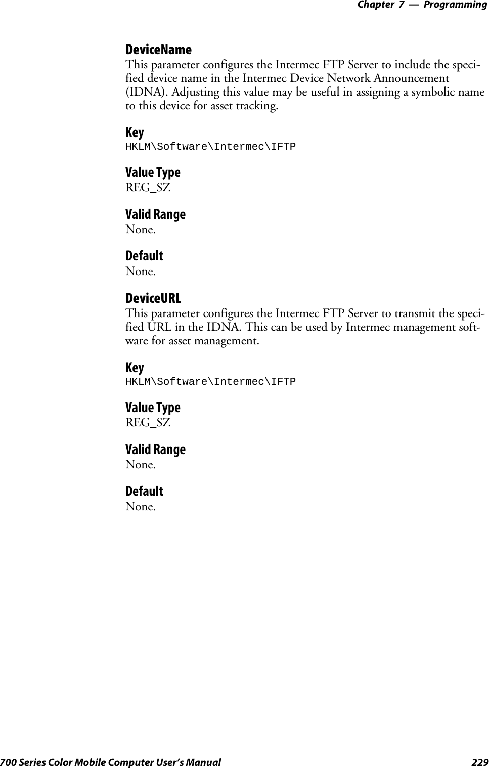 Programming—Chapter 7229700 Series Color Mobile Computer User’s ManualDeviceNameThis parameter configures the Intermec FTP Server to include the speci-fied device name in the Intermec Device Network Announcement(IDNA). Adjusting this value may be useful in assigning a symbolic nameto this device for asset tracking.KeyHKLM\Software\Intermec\IFTPValue TypeREG_SZValid RangeNone.DefaultNone.DeviceURLThis parameter configures the Intermec FTP Server to transmit the speci-fied URL in the IDNA. This can be used by Intermec management soft-ware for asset management.KeyHKLM\Software\Intermec\IFTPValue TypeREG_SZValid RangeNone.DefaultNone.