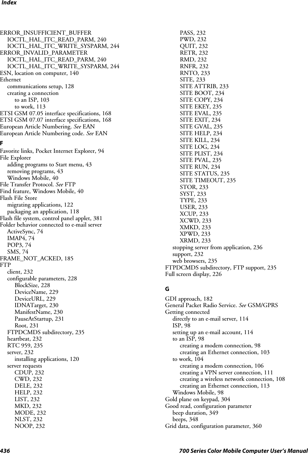 Index436 700 Series Color Mobile Computer User’s ManualERROR_INSUFFICIENT_BUFFERIOCTL_HAL_ITC_READ_PARM, 240IOCTL_HAL_ITC_WRITE_SYSPARM, 244ERROR_INVALID_PARAMETERIOCTL_HAL_ITC_READ_PARM, 240IOCTL_HAL_ITC_WRITE_SYSPARM, 244ESN, location on computer, 140Ethernetcommunications setup, 128creating a connectionto an ISP, 103to work, 113ETSI GSM 07.05 interface specifications, 168ETSI GSM 07.07 interface specifications, 168European Article Numbering. See EANEuropean Article Numbering code. See EANFFavorite links, Pocket Internet Explorer, 94File Exploreradding programs to Start menu, 43removing programs, 43Windows Mobile, 40File Transfer Protocol. See FTPFind feature, Windows Mobile, 40FlashFileStoremigrating applications, 122packaging an application, 118Flash file system, control panel applet, 381Folder behavior connected to e-mail serverActiveSync, 74IMAP4, 74POP3, 74SMS, 74FRAME_NOT_ACKED, 185FTPclient, 232configurable parameters, 228BlockSize, 228DeviceName, 229DeviceURL, 229IDNATarget, 230ManifestName, 230PauseAtStartup, 231Root, 231FTPDCMDS subdirectory, 235heartbeat, 232RTC 959, 235server, 232installing applications, 120server requestsCDUP, 232CWD, 232DELE, 232HELP, 232LIST, 232MKD, 232MODE, 232NLST, 232NOOP, 232PASS, 232PWD, 232QUIT, 232RETR, 232RMD, 232RNFR, 232RNTO, 233SITE, 233SITE ATTRIB, 233SITE BOOT, 234SITE COPY, 234SITE EKEY, 235SITE EVAL, 235SITE EXIT, 234SITE GVAL, 235SITE HELP, 234SITE KILL, 234SITE LOG, 234SITE PLIST, 234SITE PVAL, 235SITE RUN, 234SITE STATUS, 235SITE TIMEOUT, 235STOR, 233SYST, 233TYPE, 233USER, 233XCUP, 233XCWD, 233XMKD, 233XPWD, 233XRMD, 233stopping server from application, 236support, 232web browsers, 235FTPDCMDS subdirectory, FTP support, 235Full screen display, 226GGDI approach, 182General Packet Radio Service. See GSM/GPRSGetting connecteddirectly to an e-mail server, 114ISP, 98setting up an e-mail account, 114to an ISP, 98creating a modem connection, 98creating an Ethernet connection, 103to work, 104creating a modem connection, 106creating a VPN server connection, 111creating a wireless network connection, 108creating an Ethernet connection, 113Windows Mobile, 98Gold plane on keypad, 304Good read, configuration parameterbeep duration, 349beeps, 348Grid data, configuration parameter, 360