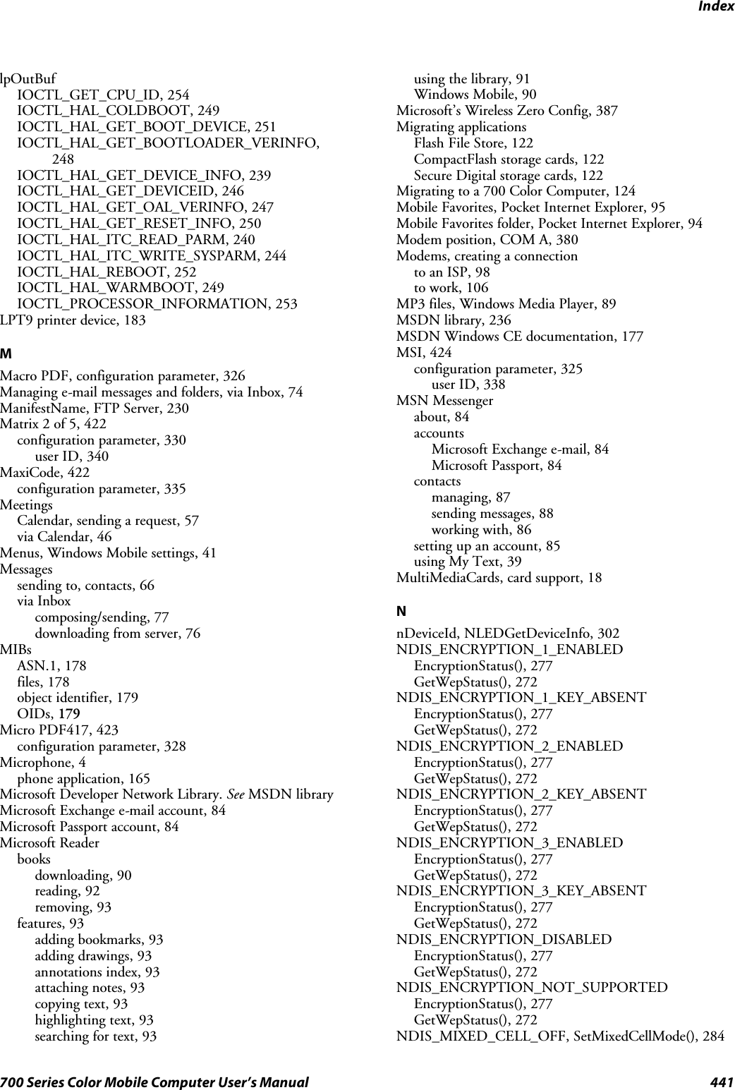 Index441700 Series Color Mobile Computer User’s ManuallpOutBufIOCTL_GET_CPU_ID, 254IOCTL_HAL_COLDBOOT, 249IOCTL_HAL_GET_BOOT_DEVICE, 251IOCTL_HAL_GET_BOOTLOADER_VERINFO,248IOCTL_HAL_GET_DEVICE_INFO, 239IOCTL_HAL_GET_DEVICEID, 246IOCTL_HAL_GET_OAL_VERINFO, 247IOCTL_HAL_GET_RESET_INFO, 250IOCTL_HAL_ITC_READ_PARM, 240IOCTL_HAL_ITC_WRITE_SYSPARM, 244IOCTL_HAL_REBOOT, 252IOCTL_HAL_WARMBOOT, 249IOCTL_PROCESSOR_INFORMATION, 253LPT9 printer device, 183MMacro PDF, configuration parameter, 326Managing e-mail messages and folders, via Inbox, 74ManifestName,FTPServer,230Matrix 2 of 5, 422configuration parameter, 330user ID, 340MaxiCode, 422configuration parameter, 335MeetingsCalendar, sending a request, 57via Calendar, 46Menus, Windows Mobile settings, 41Messagessending to, contacts, 66via Inboxcomposing/sending, 77downloading from server, 76MIBsASN.1, 178files, 178object identifier, 179OIDs, 179Micro PDF417, 423configuration parameter, 328Microphone, 4phone application, 165Microsoft Developer Network Library. See MSDN libraryMicrosoft Exchange e-mail account, 84Microsoft Passport account, 84Microsoft Readerbooksdownloading, 90reading, 92removing, 93features, 93adding bookmarks, 93adding drawings, 93annotations index, 93attaching notes, 93copying text, 93highlighting text, 93searching for text, 93using the library, 91Windows Mobile, 90Microsoft’s Wireless Zero Config, 387Migrating applicationsFlashFileStore,122CompactFlash storage cards, 122Secure Digital storage cards, 122Migrating to a 700 Color Computer, 124Mobile Favorites, Pocket Internet Explorer, 95Mobile Favorites folder, Pocket Internet Explorer, 94Modem position, COM A, 380Modems, creating a connectionto an ISP, 98to work, 106MP3 files, Windows Media Player, 89MSDN library, 236MSDN Windows CE documentation, 177MSI, 424configuration parameter, 325user ID, 338MSN Messengerabout, 84accountsMicrosoft Exchange e-mail, 84Microsoft Passport, 84contactsmanaging, 87sending messages, 88working with, 86setting up an account, 85using My Text, 39MultiMediaCards, card support, 18NnDeviceId, NLEDGetDeviceInfo, 302NDIS_ENCRYPTION_1_ENABLEDEncryptionStatus(), 277GetWepStatus(), 272NDIS_ENCRYPTION_1_KEY_ABSENTEncryptionStatus(), 277GetWepStatus(), 272NDIS_ENCRYPTION_2_ENABLEDEncryptionStatus(), 277GetWepStatus(), 272NDIS_ENCRYPTION_2_KEY_ABSENTEncryptionStatus(), 277GetWepStatus(), 272NDIS_ENCRYPTION_3_ENABLEDEncryptionStatus(), 277GetWepStatus(), 272NDIS_ENCRYPTION_3_KEY_ABSENTEncryptionStatus(), 277GetWepStatus(), 272NDIS_ENCRYPTION_DISABLEDEncryptionStatus(), 277GetWepStatus(), 272NDIS_ENCRYPTION_NOT_SUPPORTEDEncryptionStatus(), 277GetWepStatus(), 272NDIS_MIXED_CELL_OFF, SetMixedCellMode(), 284