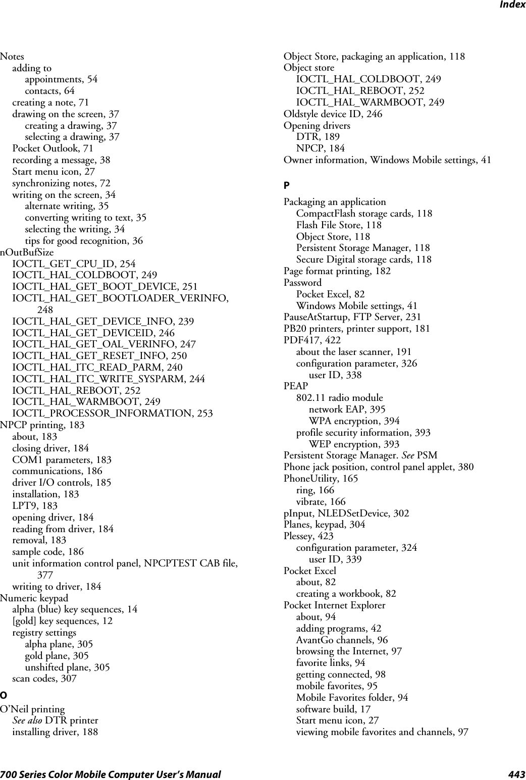 Index443700 Series Color Mobile Computer User’s ManualNotesadding toappointments, 54contacts, 64creating a note, 71drawing on the screen, 37creating a drawing, 37selecting a drawing, 37Pocket Outlook, 71recording a message, 38Start menu icon, 27synchronizing notes, 72writing on the screen, 34alternate writing, 35converting writing to text, 35selecting the writing, 34tips for good recognition, 36nOutBufSizeIOCTL_GET_CPU_ID, 254IOCTL_HAL_COLDBOOT, 249IOCTL_HAL_GET_BOOT_DEVICE, 251IOCTL_HAL_GET_BOOTLOADER_VERINFO,248IOCTL_HAL_GET_DEVICE_INFO, 239IOCTL_HAL_GET_DEVICEID, 246IOCTL_HAL_GET_OAL_VERINFO, 247IOCTL_HAL_GET_RESET_INFO, 250IOCTL_HAL_ITC_READ_PARM, 240IOCTL_HAL_ITC_WRITE_SYSPARM, 244IOCTL_HAL_REBOOT, 252IOCTL_HAL_WARMBOOT, 249IOCTL_PROCESSOR_INFORMATION, 253NPCP printing, 183about, 183closing driver, 184COM1 parameters, 183communications, 186driver I/O controls, 185installation, 183LPT9, 183opening driver, 184reading from driver, 184removal, 183sample code, 186unit information control panel, NPCPTEST CAB file,377writing to driver, 184Numeric keypadalpha (blue) key sequences, 14[gold] key sequences, 12registry settingsalpha plane, 305gold plane, 305unshifted plane, 305scan codes, 307OO’Neil printingSee also DTR printerinstalling driver, 188Object Store, packaging an application, 118Object storeIOCTL_HAL_COLDBOOT, 249IOCTL_HAL_REBOOT, 252IOCTL_HAL_WARMBOOT, 249Oldstyle device ID, 246Opening driversDTR, 189NPCP, 184Owner information, Windows Mobile settings, 41PPackaging an applicationCompactFlash storage cards, 118FlashFileStore,118Object Store, 118Persistent Storage Manager, 118Secure Digital storage cards, 118Page format printing, 182PasswordPocket Excel, 82Windows Mobile settings, 41PauseAtStartup, FTP Server, 231PB20 printers, printer support, 181PDF417, 422about the laser scanner, 191configuration parameter, 326user ID, 338PEAP802.11 radio modulenetwork EAP, 395WPA encryption, 394profile security information, 393WEP encryption, 393Persistent Storage Manager. See PSMPhone jack position, control panel applet, 380PhoneUtility, 165ring, 166vibrate, 166pInput, NLEDSetDevice, 302Planes, keypad, 304Plessey, 423configuration parameter, 324user ID, 339Pocket Excelabout, 82creating a workbook, 82Pocket Internet Explorerabout, 94adding programs, 42AvantGo channels, 96browsing the Internet, 97favorite links, 94getting connected, 98mobile favorites, 95Mobile Favorites folder, 94software build, 17Start menu icon, 27viewing mobile favorites and channels, 97