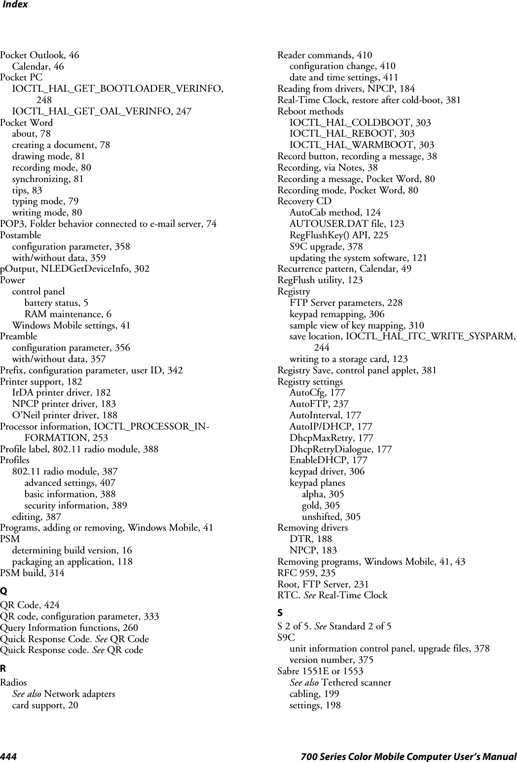 Index444 700 Series Color Mobile Computer User’s ManualPocket Outlook, 46Calendar, 46Pocket PCIOCTL_HAL_GET_BOOTLOADER_VERINFO,248IOCTL_HAL_GET_OAL_VERINFO, 247Pocket Wordabout, 78creating a document, 78drawing mode, 81recording mode, 80synchronizing, 81tips, 83typing mode, 79writing mode, 80POP3, Folder behavior connected to e-mail server, 74Postambleconfiguration parameter, 358with/without data, 359pOutput, NLEDGetDeviceInfo, 302Powercontrol panelbattery status, 5RAM maintenance, 6Windows Mobile settings, 41Preambleconfiguration parameter, 356with/without data, 357Prefix, configuration parameter, user ID, 342Printer support, 182IrDA printer driver, 182NPCP printer driver, 183O’Neil printer driver, 188Processor information, IOCTL_PROCESSOR_IN-FORMATION, 253Profile label, 802.11 radio module, 388Profiles802.11 radio module, 387advanced settings, 407basic information, 388security information, 389editing, 387Programs,addingorremoving,WindowsMobile,41PSMdetermining build version, 16packaging an application, 118PSM build, 314QQR Code, 424QR code, configuration parameter, 333Query Information functions, 260Quick Response Code. See QR CodeQuick Response code. See QR codeRRadiosSee also Network adapterscard support, 20Reader commands, 410configuration change, 410date and time settings, 411Reading from drivers, NPCP, 184Real-Time Clock, restore after cold-boot, 381Reboot methodsIOCTL_HAL_COLDBOOT, 303IOCTL_HAL_REBOOT, 303IOCTL_HAL_WARMBOOT, 303Record button, recording a message, 38Recording, via Notes, 38Recording a message, Pocket Word, 80Recording mode, Pocket Word, 80Recovery CDAutoCab method, 124AUTOUSER.DAT file, 123RegFlushKey() API, 225S9C upgrade, 378updating the system software, 121Recurrence pattern, Calendar, 49RegFlush utility, 123RegistryFTP Server parameters, 228keypad remapping, 306sample view of key mapping, 310save location, IOCTL_HAL_ITC_WRITE_SYSPARM,244writing to a storage card, 123Registry Save, control panel applet, 381Registry settingsAutoCfg, 177AutoFTP, 237AutoInterval, 177AutoIP/DHCP, 177DhcpMaxRetry, 177DhcpRetryDialogue, 177EnableDHCP, 177keypad driver, 306keypad planesalpha, 305gold, 305unshifted, 305Removing driversDTR, 188NPCP, 183Removing programs, Windows Mobile, 41, 43RFC 959, 235Root, FTP Server, 231RTC. See Real-Time ClockSS2of5.See Standard 2 of 5S9Cunit information control panel, upgrade files, 378version number, 375Sabre 1551E or 1553See also Tethered scannercabling, 199settings, 198