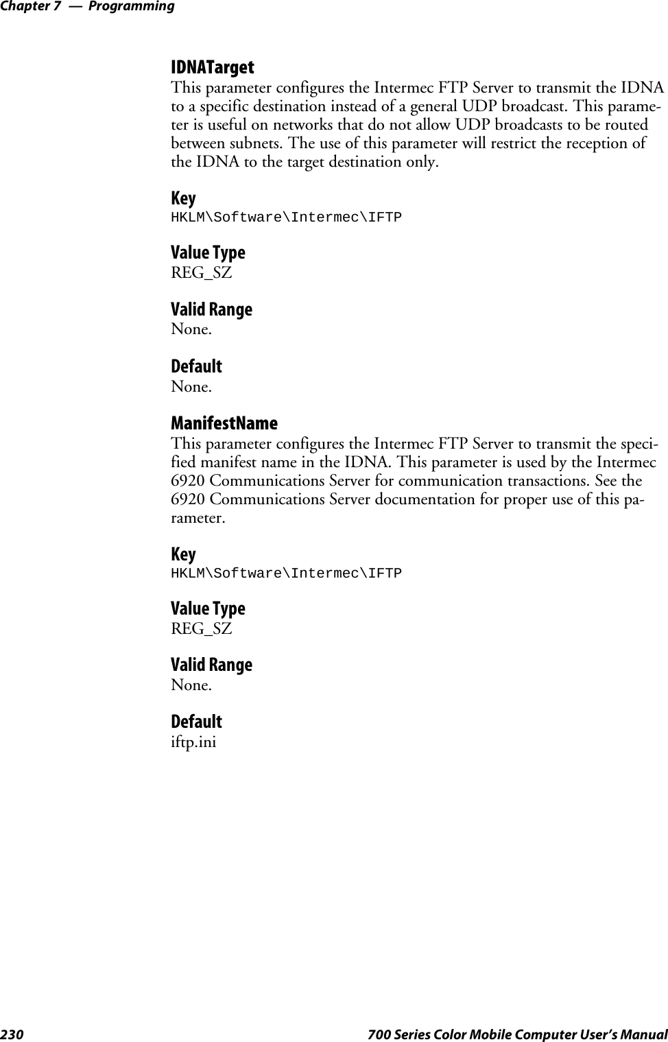 ProgrammingChapter —7230 700 Series Color Mobile Computer User’s ManualIDNATargetThis parameter configures the Intermec FTP Server to transmit the IDNAto a specific destination instead of a general UDP broadcast. This parame-ter is useful on networks that do not allow UDP broadcasts to be routedbetween subnets. The use of this parameter will restrict the reception ofthe IDNA to the target destination only.KeyHKLM\Software\Intermec\IFTPValue TypeREG_SZValid RangeNone.DefaultNone.ManifestNameThis parameter configures the Intermec FTP Server to transmit the speci-fied manifest name in the IDNA. This parameter is used by the Intermec6920 Communications Server for communication transactions. See the6920 Communications Server documentation for proper use of this pa-rameter.KeyHKLM\Software\Intermec\IFTPValue TypeREG_SZValid RangeNone.Defaultiftp.ini