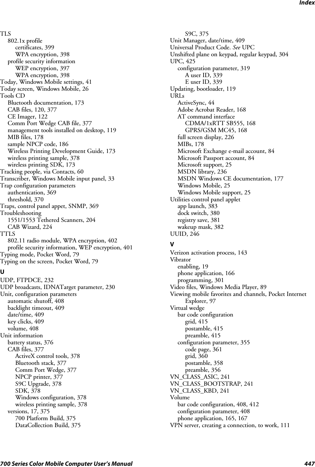 Index447700 Series Color Mobile Computer User’s ManualTLS802.1x profilecertificates, 399WPA encryption, 398profile security informationWEP encryption, 397WPA encryption, 398Today, Windows Mobile settings, 41Today screen, Windows Mobile, 26Tools CDBluetooth documentation, 173CAB files, 120, 377CE Imager, 122Comm Port Wedge CAB file, 377management tools installed on desktop, 119MIB files, 178sample NPCP code, 186Wireless Printing Development Guide, 173wireless printing sample, 378wireless printing SDK, 173Tracking people, via Contacts, 60Transcriber, Windows Mobile input panel, 33Trap configuration parametersauthentication, 369threshold, 370Traps, control panel appet, SNMP, 369Troubleshooting1551/1553 Tethered Scanners, 204CAB Wizard, 224TTLS802.11 radio module, WPA encryption, 402profile security information, WEP encryption, 401Typing mode, Pocket Word, 79Typing on the screen, Pocket Word, 79UUDP, FTPDCE, 232UDP broadcasts, IDNATarget parameter, 230Unit, configuration parametersautomatic shutoff, 408backlight timeout, 409date/time, 409key clicks, 409volume, 408Unit informationbattery status, 376CAB files, 377ActiveX control tools, 378Bluetooth stack, 377Comm Port Wedge, 377NPCP printer, 377S9C Upgrade, 378SDK, 378Windows configuration, 378wireless printing sample, 378versions, 17, 375700 Platform Build, 375DataCollection Build, 375S9C, 375Unit Manager, date/time, 409Universal Product Code. See UPCUnshifted plane on keypad, regular keypad, 304UPC, 425configuration parameter, 319A user ID, 339E user ID, 339Updating, bootloader, 119URLsActiveSync, 44Adobe Acrobat Reader, 168AT command interfaceCDMA/1xRTT SB555, 168GPRS/GSM MC45, 168full screen display, 226MIBs, 178Microsoft Exchange e-mail account, 84Microsoft Passport account, 84Microsoft support, 25MSDN library, 236MSDN Windows CE documentation, 177Windows Mobile, 25Windows Mobile support, 25Utilities control panel appletapp launch, 383dock switch, 380registry save, 381wakeup mask, 382UUID, 246VVerizon activation process, 143Vibratorenabling, 19phone application, 166programming, 301Video files, Windows Media Player, 89Viewing mobile favorites and channels, Pocket InternetExplorer, 97Virtual wedgebar code configurationgrid, 415postamble, 415preamble, 415configuration parameter, 355code page, 361grid, 360postamble, 358preamble, 356VN_CLASS_ASIC, 241VN_CLASS_BOOTSTRAP, 241VN_CLASS_KBD, 241Volumebar code configuration, 408, 412configuration parameter, 408phone application, 165, 167VPN server, creating a connection, to work, 111