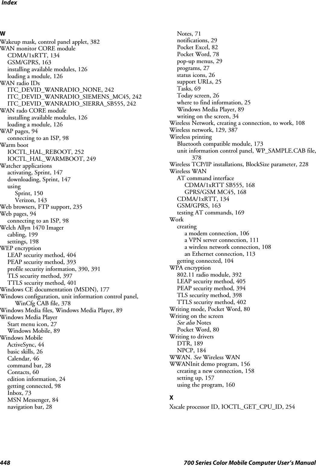 Index448 700 Series Color Mobile Computer User’s ManualWWakeup mask, control panel applet, 382WAN monitor CORE moduleCDMA/1xRTT, 134GSM/GPRS, 163installing available modules, 126loading a module, 126WAN radio IDsITC_DEVID_WANRADIO_NONE, 242ITC_DEVID_WANRADIO_SIEMENS_MC45, 242ITC_DEVID_WANRADIO_SIERRA_SB555, 242WAN rado CORE moduleinstalling available modules, 126loading a module, 126WAP pages, 94connecting to an ISP, 98Warm bootIOCTL_HAL_REBOOT, 252IOCTL_HAL_WARMBOOT, 249Watcher applicationsactivating, Sprint, 147downloading, Sprint, 147usingSprint, 150Verizon, 143Web browsers, FTP support, 235Web pages, 94connecting to an ISP, 98Welch Allyn 1470 Imagercabling, 199settings, 198WEP encryptionLEAP security method, 404PEAP security method, 393profile security information, 390, 391TLS security method, 397TTLS security method, 401Windows CE documentation (MSDN), 177Windows configuration, unit information control panel,WinCfg CAB file, 378Windows Media files, Windows Media Player, 89Windows Media PlayerStart menu icon, 27Windows Mobile, 89Windows MobileActiveSync, 44basic skills, 26Calendar, 46command bar, 28Contacts, 60edition information, 24getting connected, 98Inbox, 73MSN Messenger, 84navigation bar, 28Notes, 71notifications, 29Pocket Excel, 82Pocket Word, 78pop-up menus, 29programs, 27status icons, 26support URLs, 25Tasks, 69Today screen, 26where to find information, 25Windows Media Player, 89writing on the screen, 34Wireless Network, creating a connection, to work, 108Wireless network, 129, 387Wireless printingBluetooth compatible module, 173unit information control panel, WP_SAMPLE.CAB file,378Wireless TCP/IP installations, BlockSize parameter, 228Wireless WANAT command interfaceCDMA/1xRTT SB555, 168GPRS/GSM MC45, 168CDMA/1xRTT, 134GSM/GPRS, 163testing AT commands, 169Workcreatinga modem connection, 106a VPN server connection, 111a wireless network connection, 108an Ethernet connection, 113getting connected, 104WPA encryption802.11 radio module, 392LEAP security method, 405PEAP security method, 394TLS security method, 398TTLS security method, 402Writing mode, Pocket Word, 80Writing on the screenSee also NotesPocket Word, 80Writing to driversDTR, 189NPCP, 184WWAN. See Wireless WANWWANInit demo program, 156creating a new connection, 158setting up, 157using the program, 160XXscale processor ID, IOCTL_GET_CPU_ID, 254