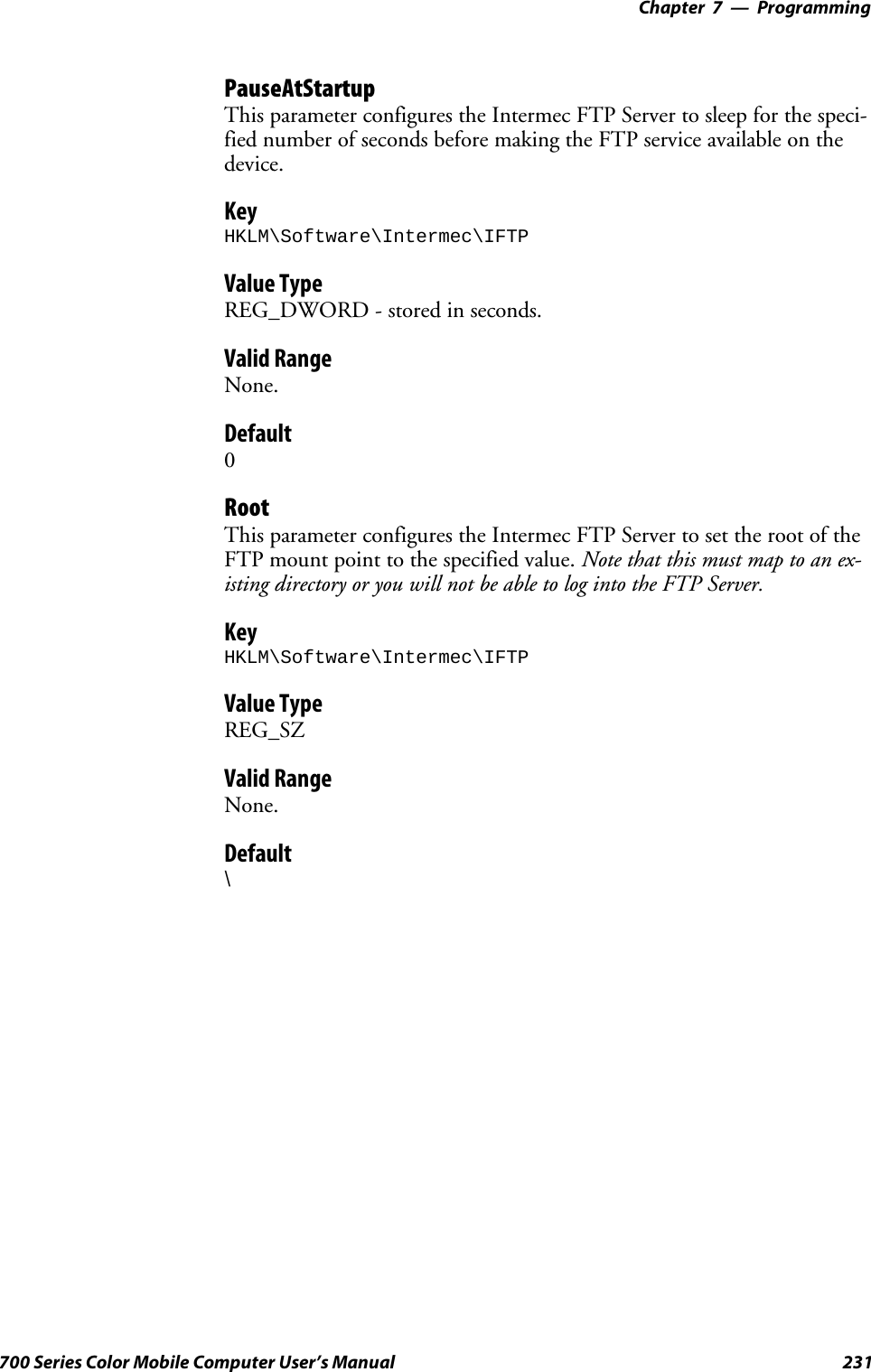 Programming—Chapter 7231700 Series Color Mobile Computer User’s ManualPauseAtStartupThis parameter configures the Intermec FTP Server to sleep for the speci-fied number of seconds before making the FTP service available on thedevice.KeyHKLM\Software\Intermec\IFTPValue TypeREG_DWORD - stored in seconds.Valid RangeNone.Default0RootThis parameter configures the Intermec FTP Server to set the root of theFTP mount point to the specified value. Note that this must map to an ex-isting directory or you will not be able to log into the FTP Server.KeyHKLM\Software\Intermec\IFTPValue TypeREG_SZValid RangeNone.Default\