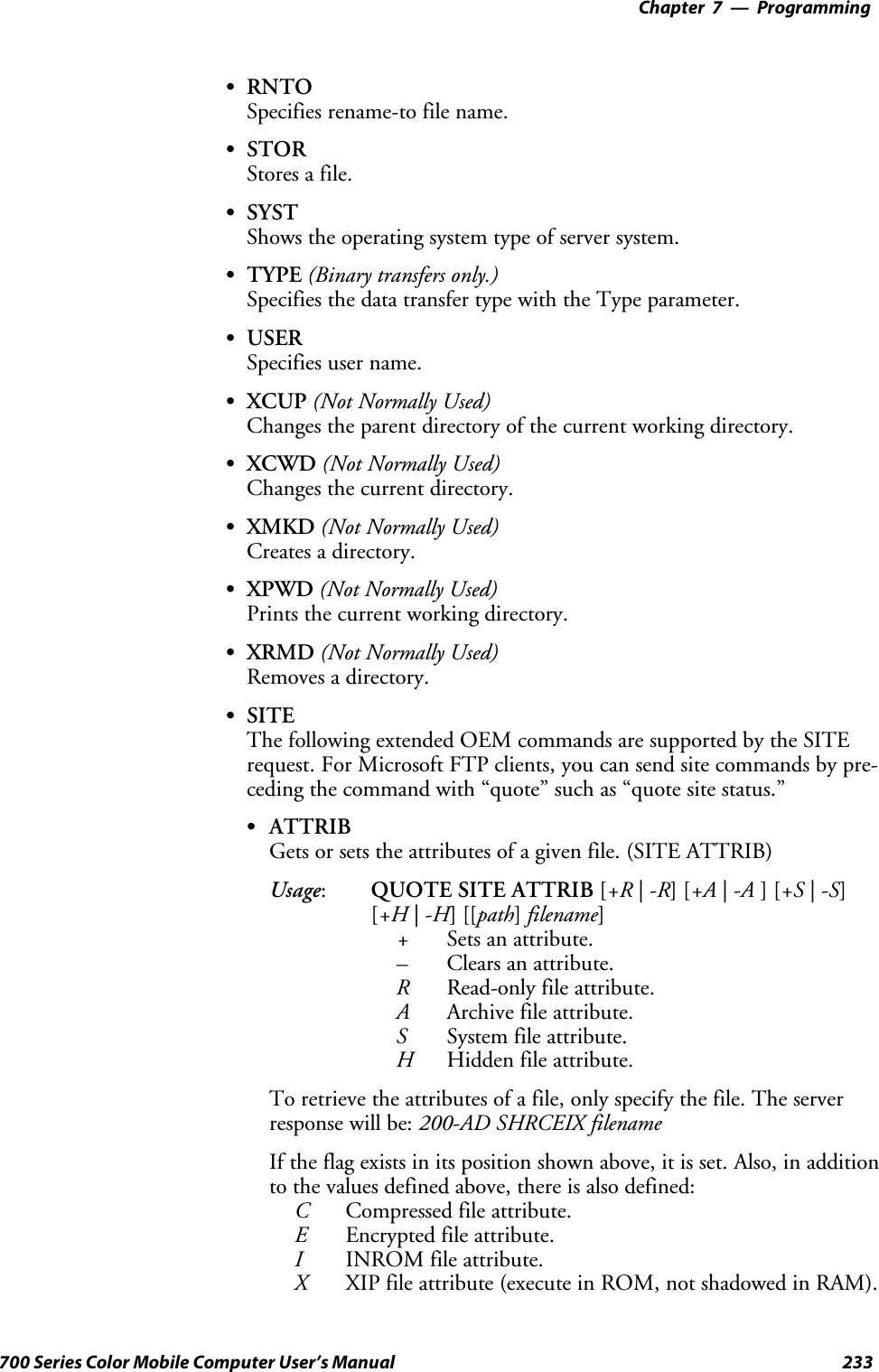 Programming—Chapter 7233700 Series Color Mobile Computer User’s ManualSRNTOSpecifies rename-to file name.SSTORStores a file.SSYSTShows the operating system type of server system.STYPE (Binary transfers only.)Specifies the data transfer type with the Type parameter.SUSERSpecifies user name.SXCUP (Not Normally Used)Changes the parent directory of the current working directory.SXCWD (Not Normally Used)Changes the current directory.SXMKD (Not Normally Used)Creates a directory.SXPWD (Not Normally Used)Prints the current working directory.SXRMD (Not Normally Used)Removes a directory.SSITEThe following extended OEM commands are supported by the SITErequest. For Microsoft FTP clients, you can send site commands by pre-ceding the command with “quote” such as “quote site status.”SATTRIBGets or sets the attributes of a given file. (SITE ATTRIB)Usage:QUOTE SITE ATTRIB [+R |-R][+A |-A ][+S |-S][+H |-H][[path]filename]+Sets an attribute.–Clears an attribute.RRead-only file attribute.AArchive file attribute.SSystem file attribute.HHidden file attribute.To retrieve the attributes of a file, only specify the file. The serverresponse will be: 200-AD SHRCEIX filenameIf the flag exists in its position shown above, it is set. Also, in additionto the values defined above, there is also defined:CCompressed file attribute.EEncrypted file attribute.IINROM file attribute.XXIPfileattribute(executeinROM,notshadowedinRAM).