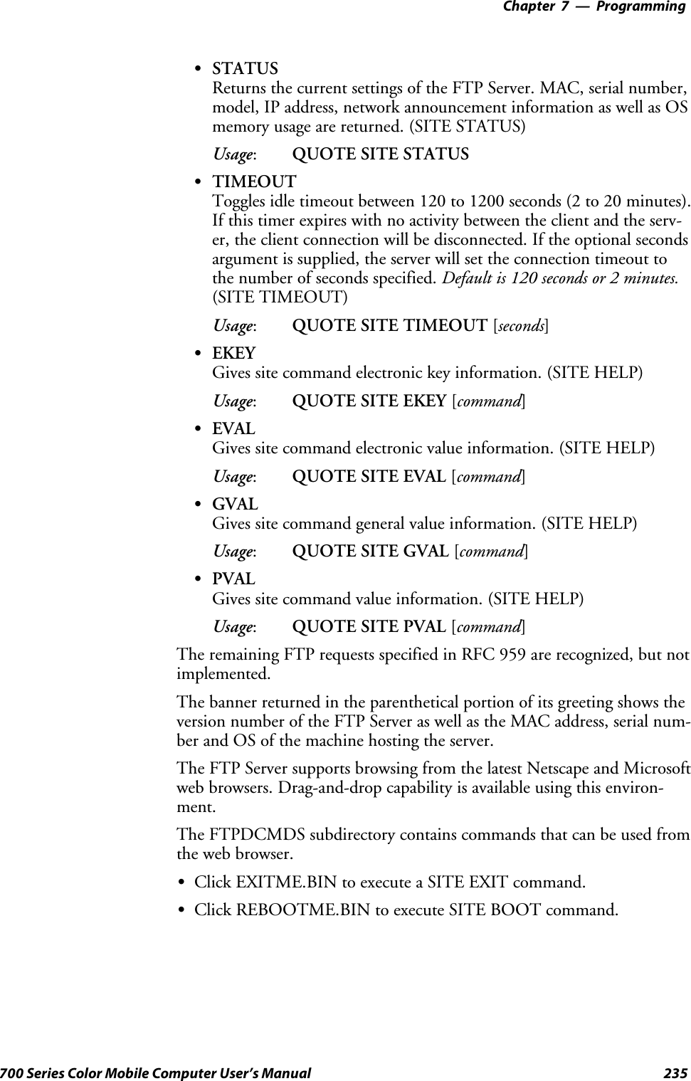 Programming—Chapter 7235700 Series Color Mobile Computer User’s ManualSSTATUSReturns the current settings of the FTP Server. MAC, serial number,model, IP address, network announcement information as well as OSmemory usage are returned. (SITE STATUS)Usage:QUOTE SITE STATUSSTIMEOUTToggles idle timeout between 120 to 1200 seconds (2 to 20 minutes).If this timer expires with no activity between the client and the serv-er, the client connection will be disconnected. If the optional secondsargument is supplied, the server will set the connection timeout tothe number of seconds specified. Default is 120 seconds or 2 minutes.(SITE TIMEOUT)Usage:QUOTE SITE TIMEOUT [seconds]SEKEYGives site command electronic key information. (SITE HELP)Usage:QUOTE SITE EKEY [command]SEVALGives site command electronic value information. (SITE HELP)Usage:QUOTE SITE EVAL [command]SGVALGives site command general value information. (SITE HELP)Usage:QUOTE SITE GVAL [command]SPVALGives site command value information. (SITE HELP)Usage:QUOTE SITE PVAL [command]The remaining FTP requests specified in RFC 959 are recognized, but notimplemented.The banner returned in the parenthetical portion of its greeting shows theversion number of the FTP Server as well as the MAC address, serial num-ber and OS of the machine hosting the server.The FTP Server supports browsing from the latest Netscape and Microsoftweb browsers. Drag-and-drop capability is available using this environ-ment.The FTPDCMDS subdirectory contains commands that can be used fromthe web browser.SClick EXITME.BIN to execute a SITE EXIT command.SClick REBOOTME.BIN to execute SITE BOOT command.