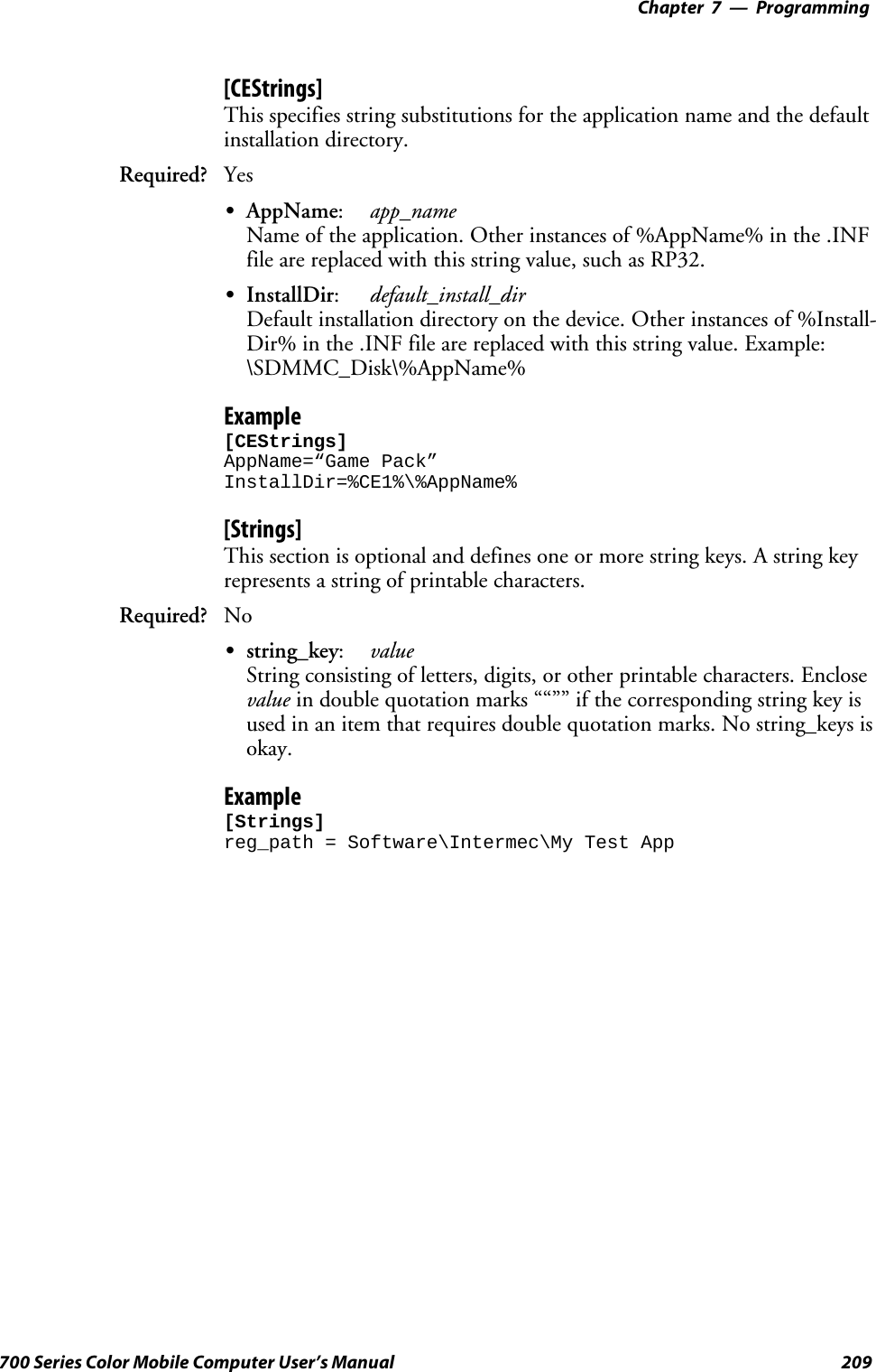 Programming—Chapter 7209700 Series Color Mobile Computer User’s Manual[CEStrings]This specifies string substitutions for the application name and the defaultinstallation directory.Required? YesSAppName:app_nameName of the application. Other instances of %AppName% in the .INFfile are replaced with this string value, such as RP32.SInstallDir:default_install_dirDefault installation directory on the device. Other instances of %Install-Dir% in the .INF file are replaced with this string value. Example:\SDMMC_Disk\%AppName%Example[CEStrings]AppName=“Game Pack”InstallDir=%CE1%\%AppName%[Strings]This section is optional and defines one or more string keys. A string keyrepresents a string of printable characters.Required? NoSstring_key:valueString consisting of letters, digits, or other printable characters. Enclosevalue in double quotation marks ““”” if the corresponding string key isused in an item that requires double quotation marks. No string_keys isokay.Example[Strings]reg_path = Software\Intermec\My Test App