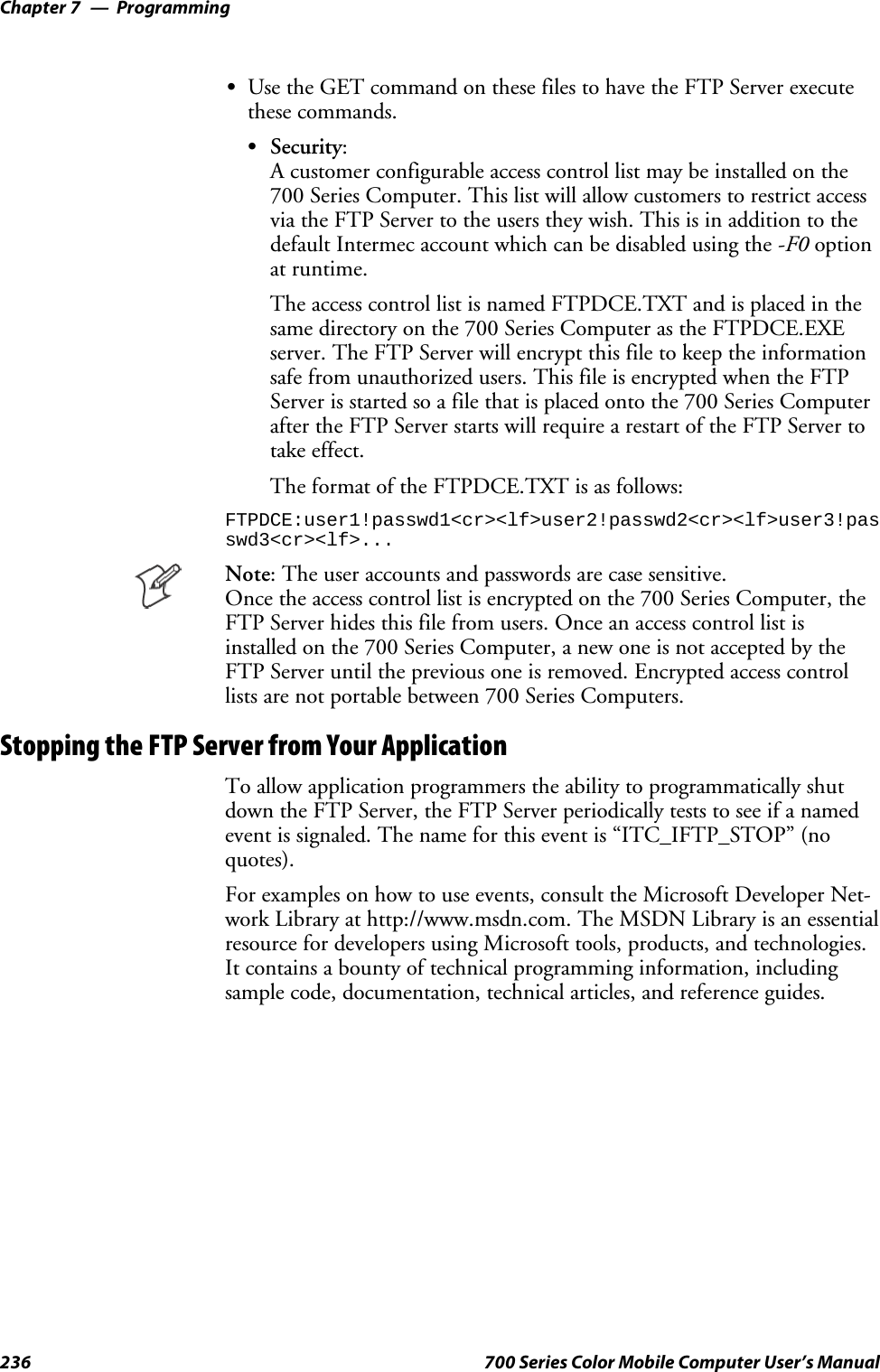 ProgrammingChapter —7236 700 Series Color Mobile Computer User’s ManualSUse the GET command on these files to have the FTP Server executethese commands.SSecurity:A customer configurable access control list may be installed on the700 Series Computer. This list will allow customers to restrict accessvia the FTP Server to the users they wish. This is in addition to thedefault Intermec account which can be disabled using the -F0 optionat runtime.The access control list is named FTPDCE.TXT and is placed in thesame directory on the 700 Series Computer as the FTPDCE.EXEserver. The FTP Server will encrypt this file to keep the informationsafe from unauthorized users. This file is encrypted when the FTPServer is started so a file that is placed onto the 700 Series Computerafter the FTP Server starts will require a restart of the FTP Server totake effect.The format of the FTPDCE.TXT is as follows:FTPDCE:user1!passwd1&lt;cr&gt;&lt;lf&gt;user2!passwd2&lt;cr&gt;&lt;lf&gt;user3!passwd3&lt;cr&gt;&lt;lf&gt;...Note: The user accounts and passwords are case sensitive.Once the access control list is encrypted on the 700 Series Computer, theFTP Server hides this file from users. Once an access control list isinstalled on the 700 Series Computer, a new one is not accepted by theFTP Server until the previous one is removed. Encrypted access controllists are not portable between 700 Series Computers.Stopping the FTP Server from Your ApplicationTo allow application programmers the ability to programmatically shutdown the FTP Server, the FTP Server periodically tests to see if a namedevent is signaled. The name for this event is “ITC_IFTP_STOP” (noquotes).For examples on how to use events, consult the Microsoft Developer Net-work Library at http://www.msdn.com. The MSDN Library is an essentialresource for developers using Microsoft tools, products, and technologies.It contains a bounty of technical programming information, includingsample code, documentation, technical articles, and reference guides.