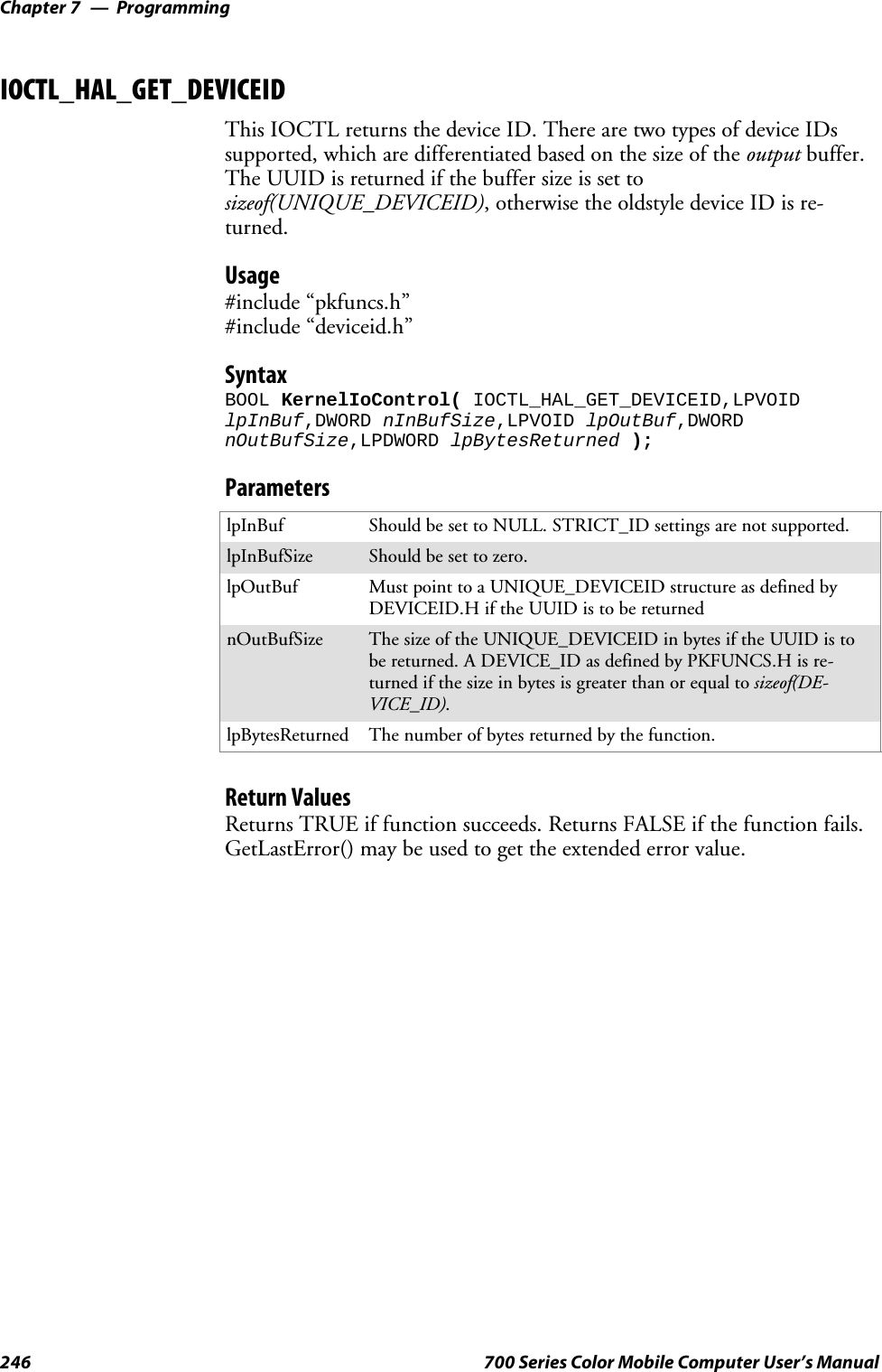 ProgrammingChapter —7246 700 Series Color Mobile Computer User’s ManualIOCTL_HAL_GET_DEVICEIDThis IOCTL returns the device ID. There are two types of device IDssupported, which are differentiated based on the size of the output buffer.The UUID is returned if the buffer size is set tosizeof(UNIQUE_DEVICEID), otherwise the oldstyle device ID is re-turned.Usage#include “pkfuncs.h”#include “deviceid.h”SyntaxBOOL KernelIoControl( IOCTL_HAL_GET_DEVICEID,LPVOIDlpInBuf,DWORD nInBufSize,LPVOID lpOutBuf,DWORDnOutBufSize,LPDWORD lpBytesReturned );ParameterslpInBuf Should be set to NULL. STRICT_ID settings are not supported.lpInBufSize Should be set to zero.lpOutBuf Must point to a UNIQUE_DEVICEID structure as defined byDEVICEID.H if the UUID is to be returnednOutBufSize The size of the UNIQUE_DEVICEID in bytes if the UUID is tobe returned. A DEVICE_ID as defined by PKFUNCS.H is re-turned if the size in bytes is greater than or equal to sizeof(DE-VICE_ID).lpBytesReturned The number of bytes returned by the function.Return ValuesReturns TRUE if function succeeds. Returns FALSE if the function fails.GetLastError() may be used to get the extended error value.