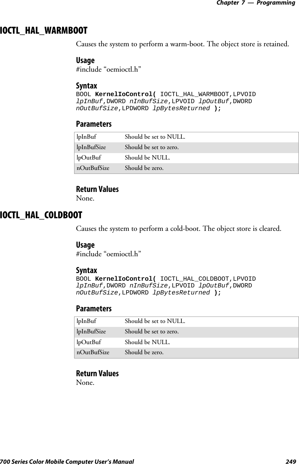 Programming—Chapter 7249700 Series Color Mobile Computer User’s ManualIOCTL_HAL_WARMBOOTCauses the system to perform a warm-boot. The object store is retained.Usage#include “oemioctl.h”SyntaxBOOL KernelIoControl( IOCTL_HAL_WARMBOOT,LPVOIDlpInBuf,DWORD nInBufSize,LPVOID lpOutBuf,DWORDnOutBufSize,LPDWORD lpBytesReturned );ParameterslpInBuf Should be set to NULL.lpInBufSize Should be set to zero.lpOutBuf Should be NULL.nOutBufSize Should be zero.Return ValuesNone.IOCTL_HAL_COLDBOOTCauses the system to perform a cold-boot. The object store is cleared.Usage#include “oemioctl.h”SyntaxBOOL KernelIoControl( IOCTL_HAL_COLDBOOT,LPVOIDlpInBuf,DWORD nInBufSize,LPVOID lpOutBuf,DWORDnOutBufSize,LPDWORD lpBytesReturned );ParameterslpInBuf Should be set to NULL.lpInBufSize Should be set to zero.lpOutBuf Should be NULL.nOutBufSize Should be zero.Return ValuesNone.