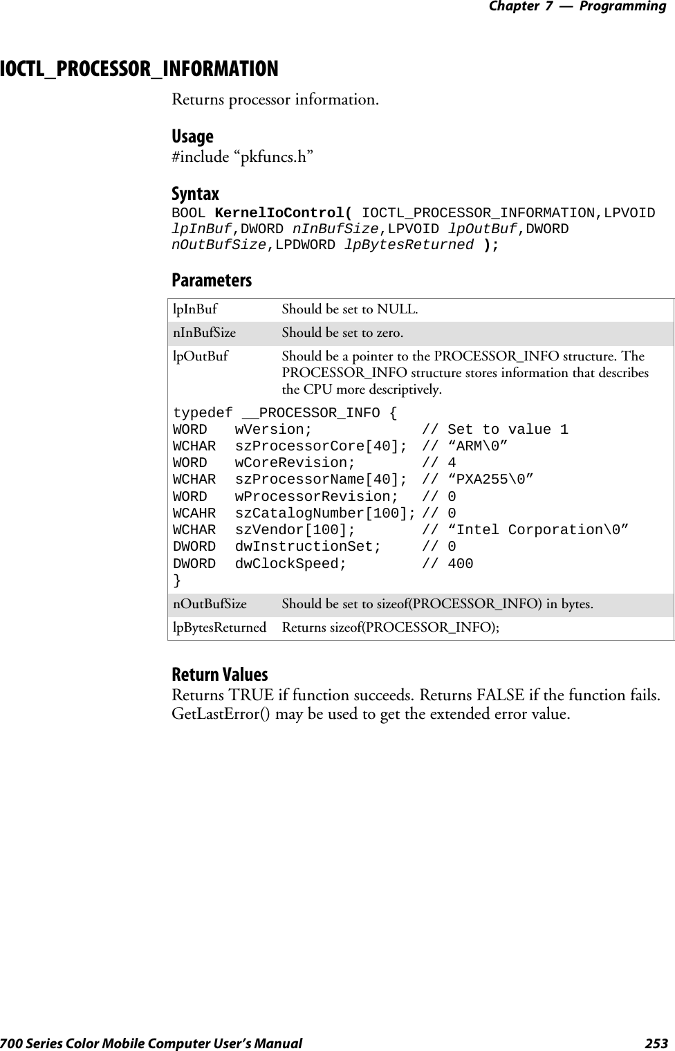 Programming—Chapter 7253700 Series Color Mobile Computer User’s ManualIOCTL_PROCESSOR_INFORMATIONReturns processor information.Usage#include “pkfuncs.h”SyntaxBOOL KernelIoControl( IOCTL_PROCESSOR_INFORMATION,LPVOIDlpInBuf,DWORD nInBufSize,LPVOID lpOutBuf,DWORDnOutBufSize,LPDWORD lpBytesReturned );ParameterslpInBuf Should be set to NULL.nInBufSize Should be set to zero.lpOutBuf Should be a pointer to the PROCESSOR_INFO structure. ThePROCESSOR_INFO structure stores information that describesthe CPU more descriptively.typedef __PROCESSOR_INFO {WORD wVersion; // Set to value 1WCHAR szProcessorCore[40]; // “ARM\0”WORD wCoreRevision; // 4WCHAR szProcessorName[40]; // “PXA255\0”WORD wProcessorRevision; // 0WCAHR szCatalogNumber[100]; // 0WCHAR szVendor[100]; // “Intel Corporation\0”DWORD dwInstructionSet; // 0DWORD dwClockSpeed; // 400}nOutBufSize Should be set to sizeof(PROCESSOR_INFO) in bytes.lpBytesReturned Returns sizeof(PROCESSOR_INFO);Return ValuesReturns TRUE if function succeeds. Returns FALSE if the function fails.GetLastError() may be used to get the extended error value.