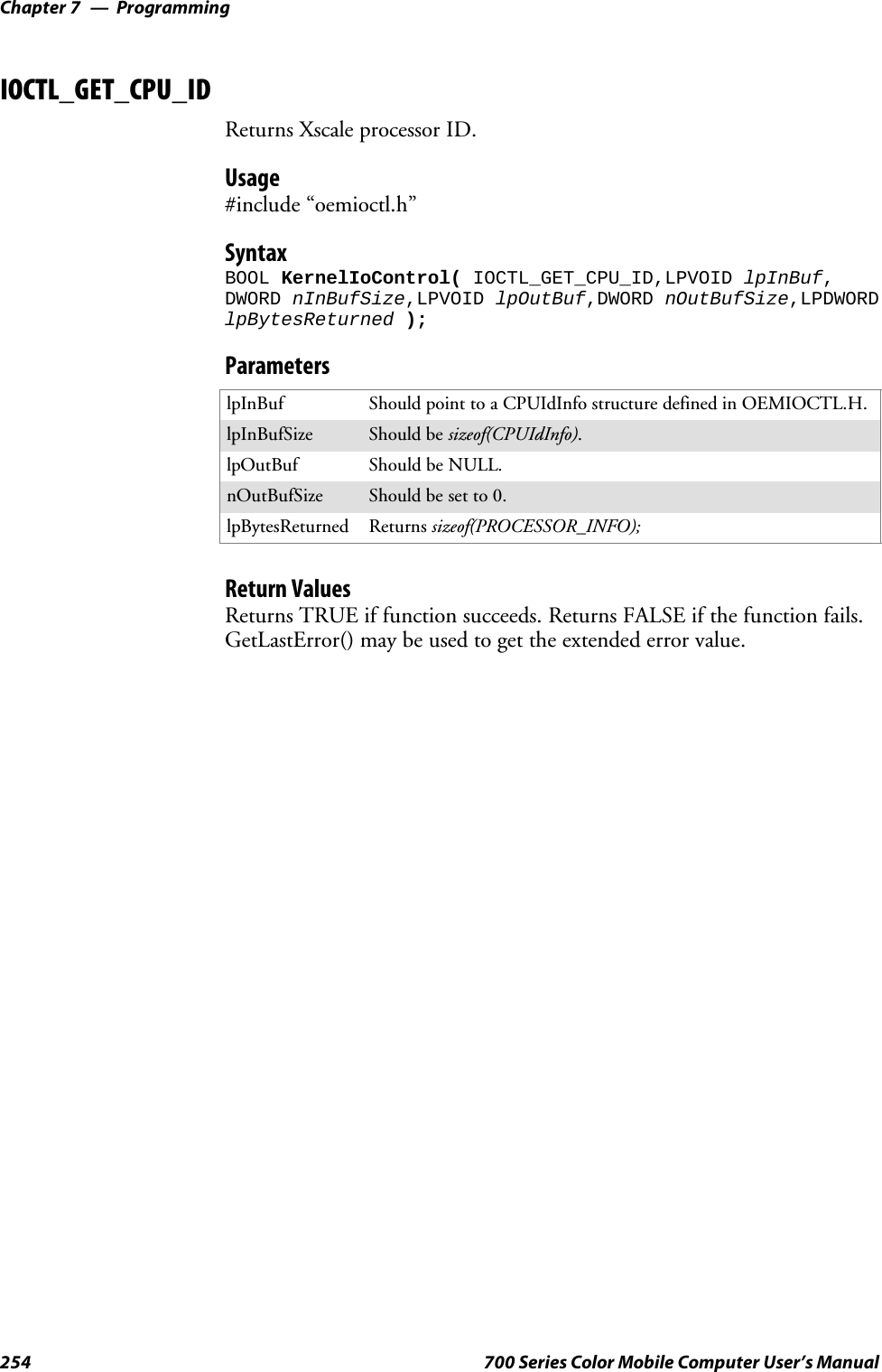 ProgrammingChapter —7254 700 Series Color Mobile Computer User’s ManualIOCTL_GET_CPU_IDReturns Xscale processor ID.Usage#include “oemioctl.h”SyntaxBOOL KernelIoControl( IOCTL_GET_CPU_ID,LPVOID lpInBuf,DWORD nInBufSize,LPVOID lpOutBuf,DWORD nOutBufSize,LPDWORDlpBytesReturned );ParameterslpInBuf ShouldpointtoaCPUIdInfostructuredefinedinOEMIOCTL.H.lpInBufSize Should be sizeof(CPUIdInfo).lpOutBuf Should be NULL.nOutBufSize Should be set to 0.lpBytesReturned Returns sizeof(PROCESSOR_INFO);Return ValuesReturns TRUE if function succeeds. Returns FALSE if the function fails.GetLastError() may be used to get the extended error value.