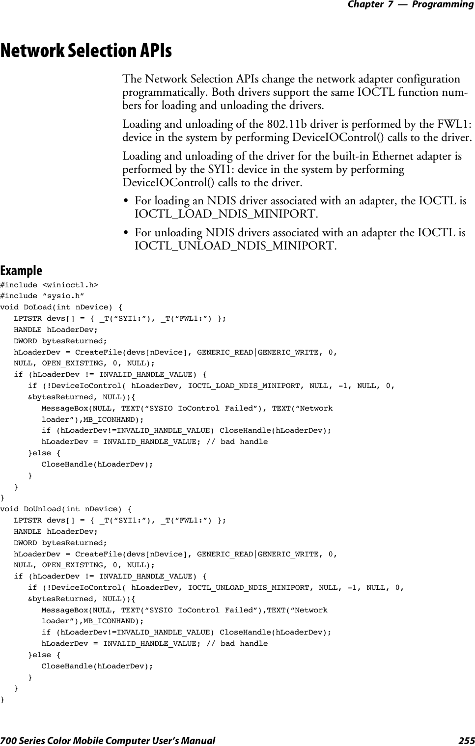 Programming—Chapter 7255700 Series Color Mobile Computer User’s ManualNetwork Selection APIsThe Network Selection APIs change the network adapter configurationprogrammatically. Both drivers support the same IOCTL function num-bers for loading and unloading the drivers.Loading and unloading of the 802.11b driver is performed by the FWL1:device in the system by performing DeviceIOControl() calls to the driver.Loading and unloading of the driver for the built-in Ethernet adapter isperformed by the SYI1: device in the system by performingDeviceIOControl() calls to the driver.SFor loading an NDIS driver associated with an adapter, the IOCTL isIOCTL_LOAD_NDIS_MINIPORT.SFor unloading NDIS drivers associated with an adapter the IOCTL isIOCTL_UNLOAD_NDIS_MINIPORT.Example#include &lt;winioctl.h&gt;#include “sysio.h”void DoLoad(int nDevice) {LPTSTR devs[] = { _T(“SYI1:”), _T(“FWL1:”) };HANDLE hLoaderDev;DWORD bytesReturned;hLoaderDev = CreateFile(devs[nDevice], GENERIC_READ|GENERIC_WRITE, 0,NULL, OPEN_EXISTING, 0, NULL);if (hLoaderDev != INVALID_HANDLE_VALUE) {if (!DeviceIoControl( hLoaderDev, IOCTL_LOAD_NDIS_MINIPORT, NULL, -1, NULL, 0,&amp;bytesReturned, NULL)){MessageBox(NULL, TEXT(“SYSIO IoControl Failed”), TEXT(“Networkloader”),MB_ICONHAND);if (hLoaderDev!=INVALID_HANDLE_VALUE) CloseHandle(hLoaderDev);hLoaderDev = INVALID_HANDLE_VALUE; // bad handle}else {CloseHandle(hLoaderDev);}}}void DoUnload(int nDevice) {LPTSTR devs[] = { _T(“SYI1:”), _T(“FWL1:”) };HANDLE hLoaderDev;DWORD bytesReturned;hLoaderDev = CreateFile(devs[nDevice], GENERIC_READ|GENERIC_WRITE, 0,NULL, OPEN_EXISTING, 0, NULL);if (hLoaderDev != INVALID_HANDLE_VALUE) {if (!DeviceIoControl( hLoaderDev, IOCTL_UNLOAD_NDIS_MINIPORT, NULL, -1, NULL, 0,&amp;bytesReturned, NULL)){MessageBox(NULL, TEXT(“SYSIO IoControl Failed”),TEXT(“Networkloader”),MB_ICONHAND);if (hLoaderDev!=INVALID_HANDLE_VALUE) CloseHandle(hLoaderDev);hLoaderDev = INVALID_HANDLE_VALUE; // bad handle}else {CloseHandle(hLoaderDev);}}}