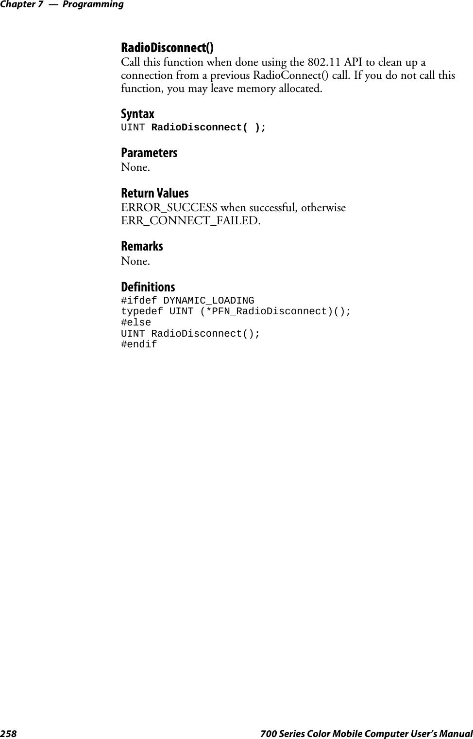 ProgrammingChapter —7258 700 Series Color Mobile Computer User’s ManualRadioDisconnect()Call this function when done using the 802.11 API to clean up aconnection from a previous RadioConnect() call. If you do not call thisfunction, you may leave memory allocated.SyntaxUINT RadioDisconnect( );ParametersNone.Return ValuesERROR_SUCCESS when successful, otherwiseERR_CONNECT_FAILED.RemarksNone.Definitions#ifdef DYNAMIC_LOADINGtypedef UINT (*PFN_RadioDisconnect)();#elseUINT RadioDisconnect();#endif