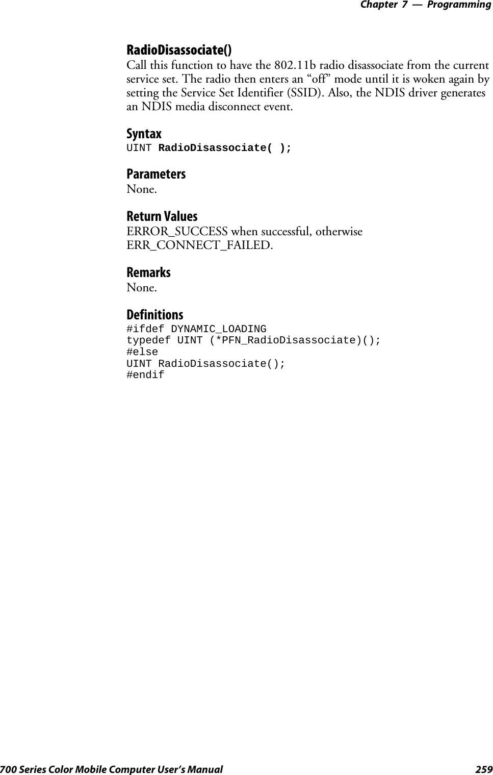 Programming—Chapter 7259700 Series Color Mobile Computer User’s ManualRadioDisassociate()Call this function to have the 802.11b radio disassociate from the currentservice set. The radio then enters an “off” mode until it is woken again bysetting the Service Set Identifier (SSID). Also, the NDIS driver generatesan NDIS media disconnect event.SyntaxUINT RadioDisassociate( );ParametersNone.Return ValuesERROR_SUCCESS when successful, otherwiseERR_CONNECT_FAILED.RemarksNone.Definitions#ifdef DYNAMIC_LOADINGtypedef UINT (*PFN_RadioDisassociate)();#elseUINT RadioDisassociate();#endif