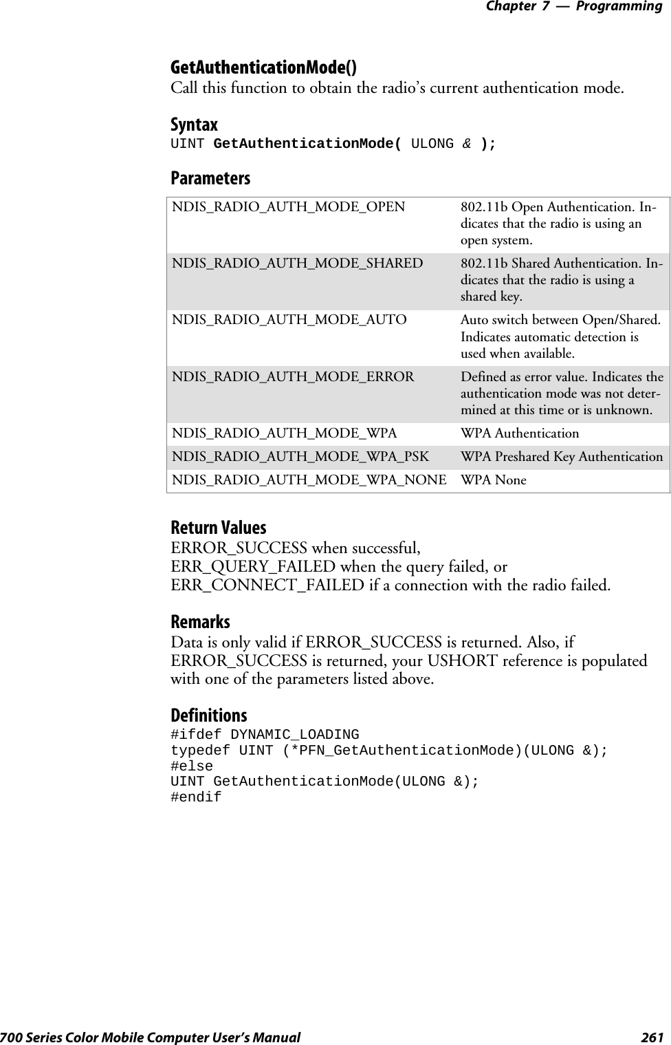 Programming—Chapter 7261700 Series Color Mobile Computer User’s ManualGetAuthenticationMode()Call this function to obtain the radio’s current authentication mode.SyntaxUINT GetAuthenticationMode( ULONG &amp;);ParametersNDIS_RADIO_AUTH_MODE_OPEN 802.11b Open Authentication. In-dicates that the radio is using anopen system.NDIS_RADIO_AUTH_MODE_SHARED 802.11b Shared Authentication. In-dicates that the radio is using ashared key.NDIS_RADIO_AUTH_MODE_AUTO Auto switch between Open/Shared.Indicates automatic detection isused when available.NDIS_RADIO_AUTH_MODE_ERROR Defined as error value. Indicates theauthentication mode was not deter-mined at this time or is unknown.NDIS_RADIO_AUTH_MODE_WPA WPA AuthenticationNDIS_RADIO_AUTH_MODE_WPA_PSK WPA Preshared Key AuthenticationNDIS_RADIO_AUTH_MODE_WPA_NONE WPA NoneReturn ValuesERROR_SUCCESS when successful,ERR_QUERY_FAILED when the query failed, orERR_CONNECT_FAILED if a connection with the radio failed.RemarksData is only valid if ERROR_SUCCESS is returned. Also, ifERROR_SUCCESS is returned, your USHORT reference is populatedwith one of the parameters listed above.Definitions#ifdef DYNAMIC_LOADINGtypedef UINT (*PFN_GetAuthenticationMode)(ULONG &amp;);#elseUINT GetAuthenticationMode(ULONG &amp;);#endif