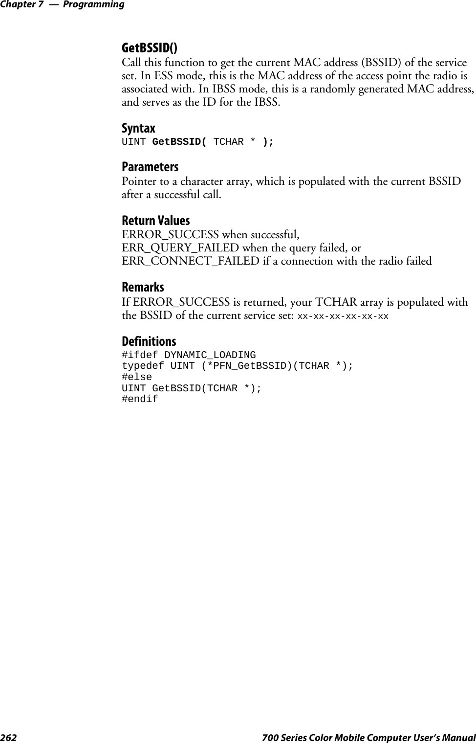 ProgrammingChapter —7262 700 Series Color Mobile Computer User’s ManualGetBSSID()Call this function to get the current MAC address (BSSID) of the serviceset. In ESS mode, this is the MAC address of the access point the radio isassociated with. In IBSS mode, this is a randomly generated MAC address,andservesastheIDfortheIBSS.SyntaxUINT GetBSSID( TCHAR * );ParametersPointer to a character array, which is populated with the current BSSIDafter a successful call.Return ValuesERROR_SUCCESS when successful,ERR_QUERY_FAILED when the query failed, orERR_CONNECT_FAILED if a connection with the radio failedRemarksIf ERROR_SUCCESS is returned, your TCHAR array is populated withthe BSSID of the current service set: xx-xx-xx-xx-xx-xxDefinitions#ifdef DYNAMIC_LOADINGtypedef UINT (*PFN_GetBSSID)(TCHAR *);#elseUINT GetBSSID(TCHAR *);#endif