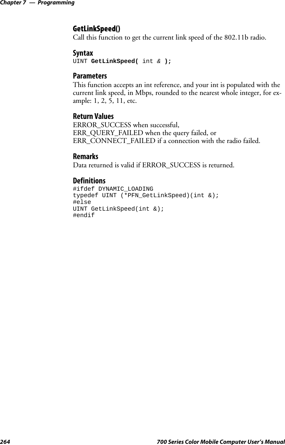 ProgrammingChapter —7264 700 Series Color Mobile Computer User’s ManualGetLinkSpeed()Call this function to get the current link speed of the 802.11b radio.SyntaxUINT GetLinkSpeed( int &amp;);ParametersThis function accepts an int reference, and your int is populated with thecurrent link speed, in Mbps, rounded to the nearest whole integer, for ex-ample: 1, 2, 5, 11, etc.Return ValuesERROR_SUCCESS when successful,ERR_QUERY_FAILED when the query failed, orERR_CONNECT_FAILED if a connection with the radio failed.RemarksData returned is valid if ERROR_SUCCESS is returned.Definitions#ifdef DYNAMIC_LOADINGtypedef UINT (*PFN_GetLinkSpeed)(int &amp;);#elseUINT GetLinkSpeed(int &amp;);#endif