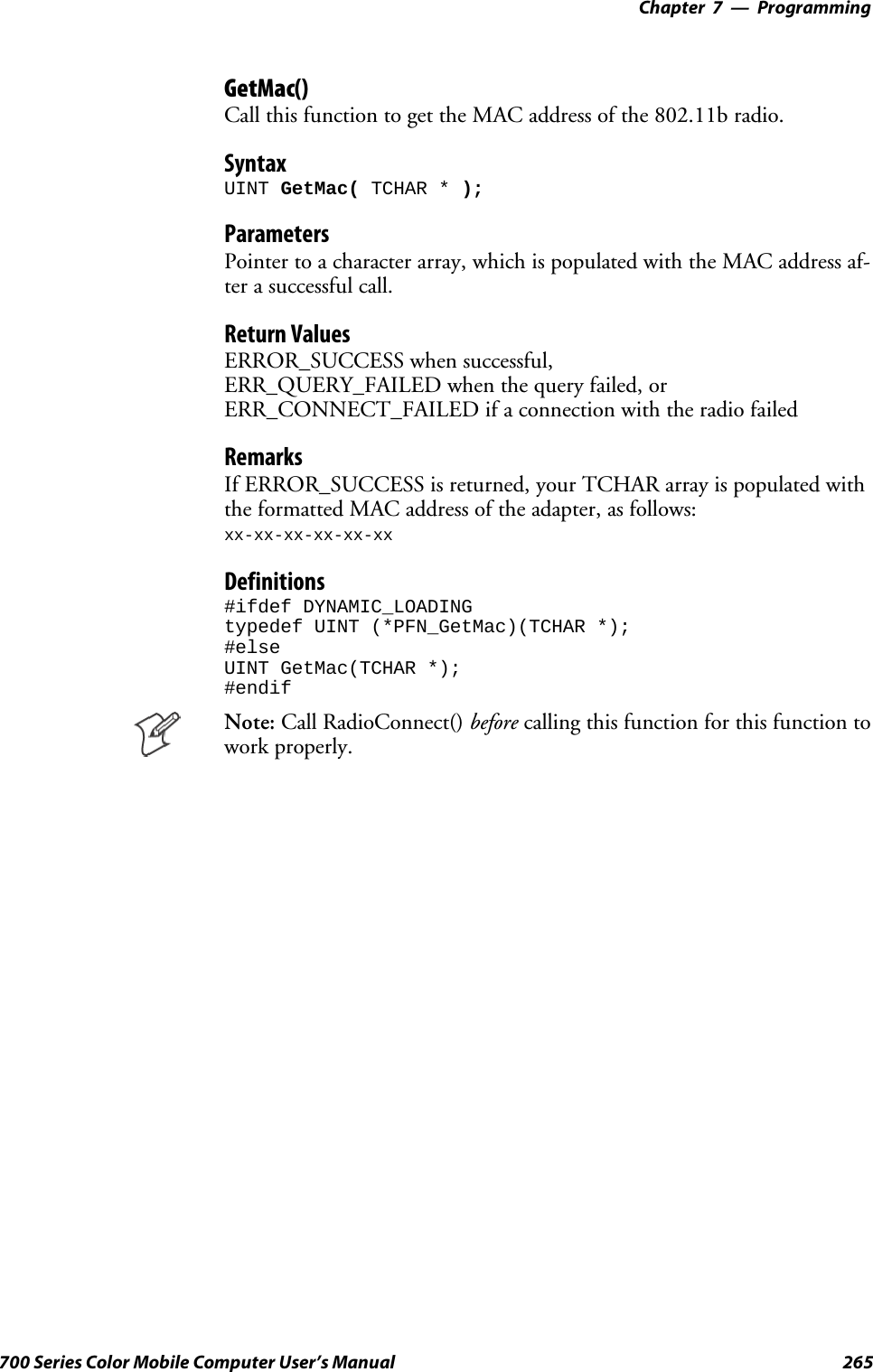 Programming—Chapter 7265700 Series Color Mobile Computer User’s ManualGetMac()Call this function to get the MAC address of the 802.11b radio.SyntaxUINT GetMac( TCHAR * );ParametersPointer to a character array, which is populated with the MAC address af-ter a successful call.Return ValuesERROR_SUCCESS when successful,ERR_QUERY_FAILED when the query failed, orERR_CONNECT_FAILED if a connection with the radio failedRemarksIf ERROR_SUCCESS is returned, your TCHAR array is populated withthe formatted MAC address of the adapter, as follows:xx-xx-xx-xx-xx-xxDefinitions#ifdef DYNAMIC_LOADINGtypedef UINT (*PFN_GetMac)(TCHAR *);#elseUINT GetMac(TCHAR *);#endifNote: Call RadioConnect() before calling this function for this function towork properly.