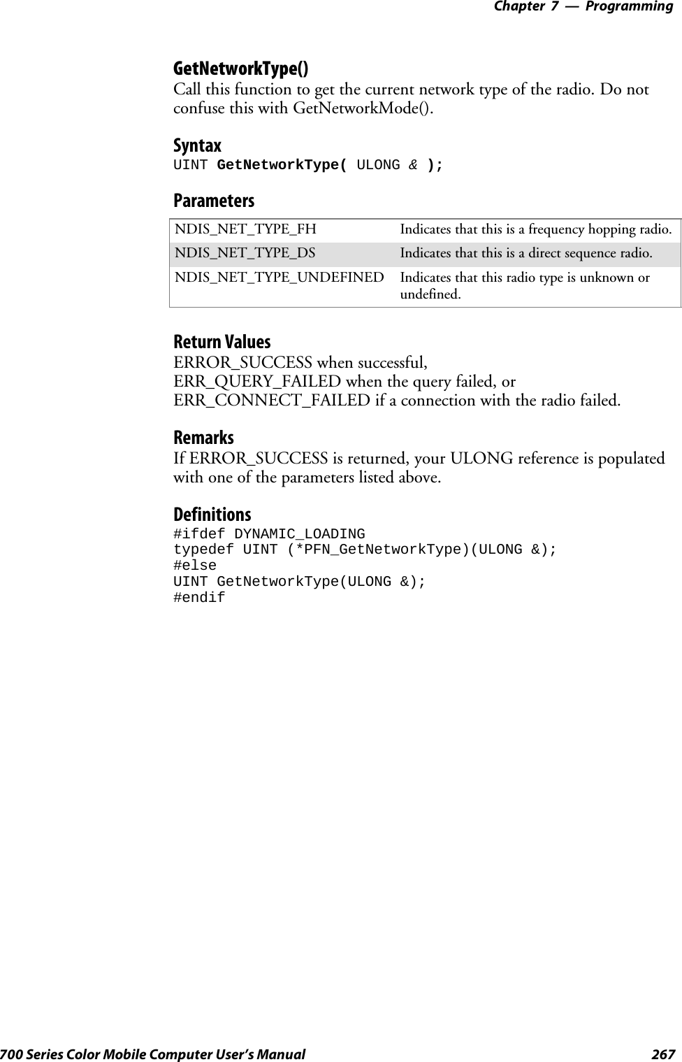 Programming—Chapter 7267700 Series Color Mobile Computer User’s ManualGetNetworkType()Call this function to get the current network type of the radio. Do notconfuse this with GetNetworkMode().SyntaxUINT GetNetworkType( ULONG &amp;);ParametersNDIS_NET_TYPE_FH Indicatesthatthisisafrequencyhoppingradio.NDIS_NET_TYPE_DS Indicatesthatthisisadirectsequenceradio.NDIS_NET_TYPE_UNDEFINED Indicates that this radio type is unknown orundefined.Return ValuesERROR_SUCCESS when successful,ERR_QUERY_FAILED when the query failed, orERR_CONNECT_FAILED if a connection with the radio failed.RemarksIf ERROR_SUCCESS is returned, your ULONG reference is populatedwith one of the parameters listed above.Definitions#ifdef DYNAMIC_LOADINGtypedef UINT (*PFN_GetNetworkType)(ULONG &amp;);#elseUINT GetNetworkType(ULONG &amp;);#endif