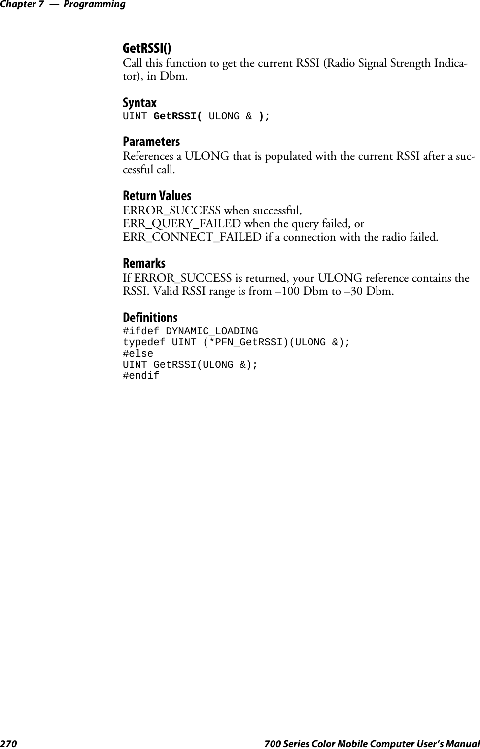 ProgrammingChapter —7270 700 Series Color Mobile Computer User’s ManualGetRSSI()Call this function to get the current RSSI (Radio Signal Strength Indica-tor), in Dbm.SyntaxUINT GetRSSI( ULONG &amp; );ParametersReferences a ULONG that is populated with the current RSSI after a suc-cessful call.Return ValuesERROR_SUCCESS when successful,ERR_QUERY_FAILED when the query failed, orERR_CONNECT_FAILED if a connection with the radio failed.RemarksIf ERROR_SUCCESS is returned, your ULONG reference contains theRSSI. Valid RSSI range is from –100 Dbm to –30 Dbm.Definitions#ifdef DYNAMIC_LOADINGtypedef UINT (*PFN_GetRSSI)(ULONG &amp;);#elseUINT GetRSSI(ULONG &amp;);#endif