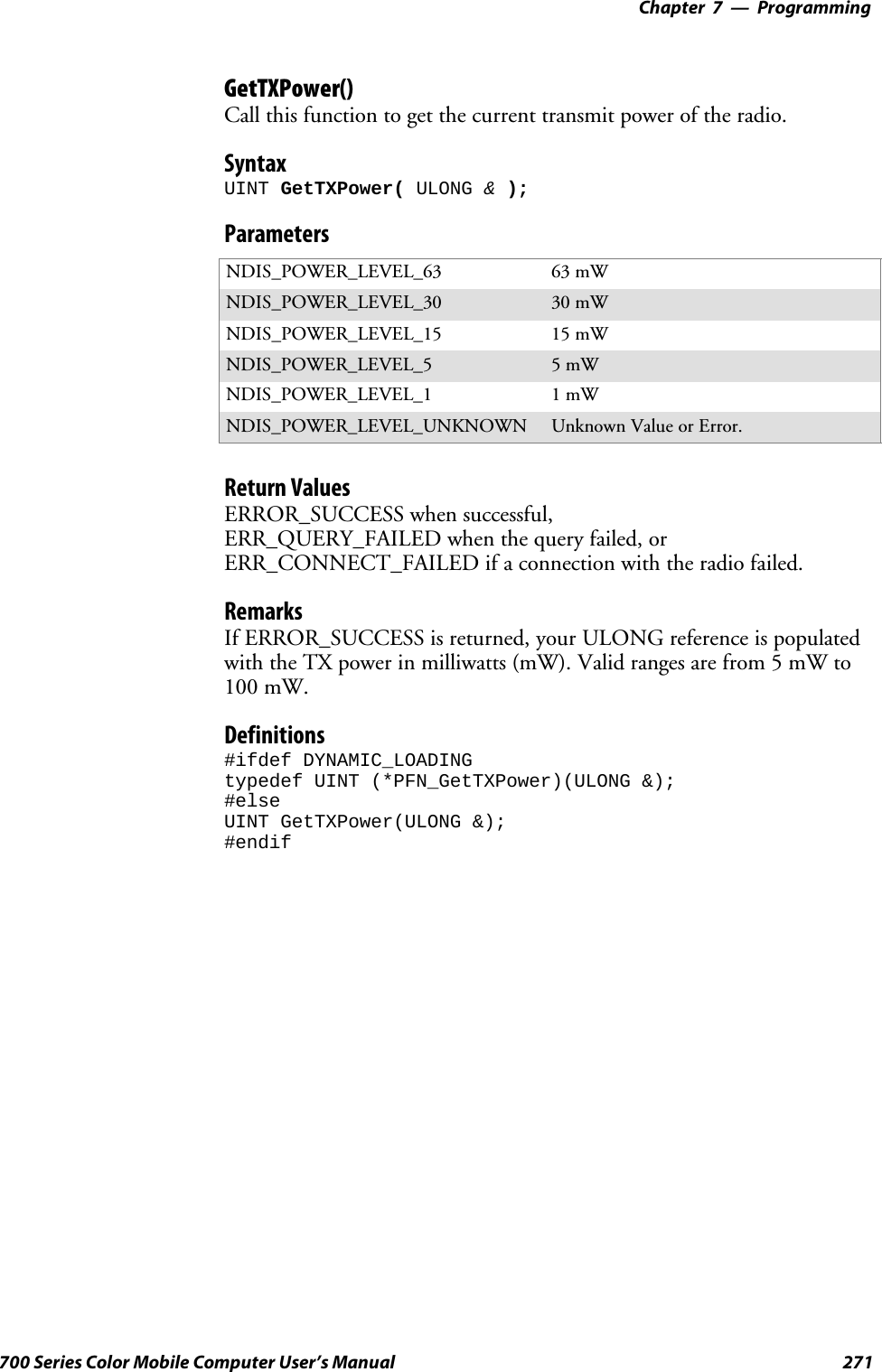 Programming—Chapter 7271700 Series Color Mobile Computer User’s ManualGetTXPower()Call this function to get the current transmit power of the radio.SyntaxUINT GetTXPower( ULONG &amp;);ParametersNDIS_POWER_LEVEL_63 63 mWNDIS_POWER_LEVEL_30 30 mWNDIS_POWER_LEVEL_15 15 mWNDIS_POWER_LEVEL_5 5mWNDIS_POWER_LEVEL_1 1mWNDIS_POWER_LEVEL_UNKNOWN Unknown Value or Error.Return ValuesERROR_SUCCESS when successful,ERR_QUERY_FAILED when the query failed, orERR_CONNECT_FAILED if a connection with the radio failed.RemarksIf ERROR_SUCCESS is returned, your ULONG reference is populatedwith the TX power in milliwatts (mW). Valid ranges are from 5 mW to100 mW.Definitions#ifdef DYNAMIC_LOADINGtypedef UINT (*PFN_GetTXPower)(ULONG &amp;);#elseUINT GetTXPower(ULONG &amp;);#endif