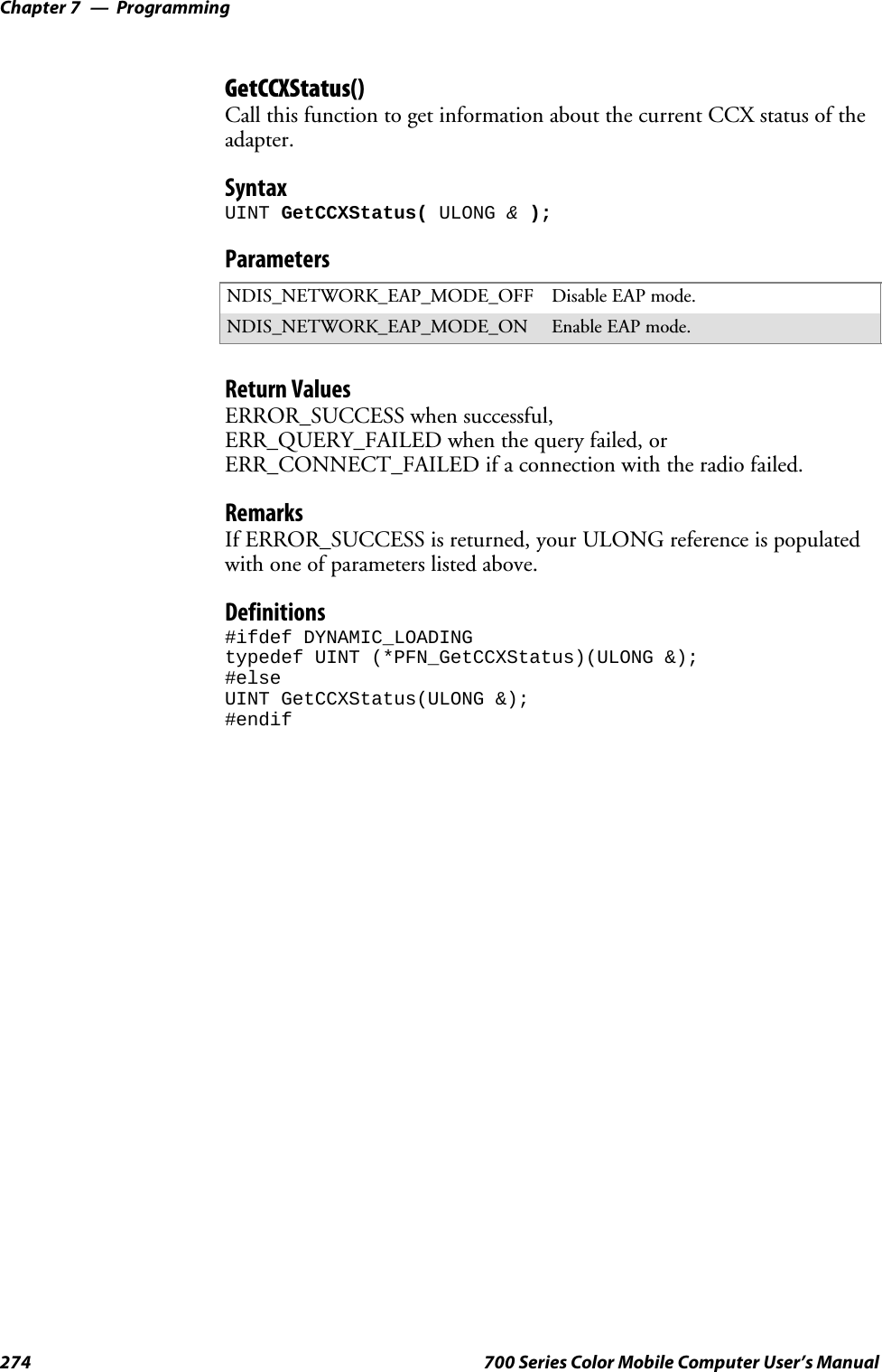 ProgrammingChapter —7274 700 Series Color Mobile Computer User’s ManualGetCCXStatus()Call this function to get information about the current CCX status of theadapter.SyntaxUINT GetCCXStatus( ULONG &amp;);ParametersNDIS_NETWORK_EAP_MODE_OFF Disable EAP mode.NDIS_NETWORK_EAP_MODE_ON Enable EAP mode.Return ValuesERROR_SUCCESS when successful,ERR_QUERY_FAILED when the query failed, orERR_CONNECT_FAILED if a connection with the radio failed.RemarksIf ERROR_SUCCESS is returned, your ULONG reference is populatedwith one of parameters listed above.Definitions#ifdef DYNAMIC_LOADINGtypedef UINT (*PFN_GetCCXStatus)(ULONG &amp;);#elseUINT GetCCXStatus(ULONG &amp;);#endif