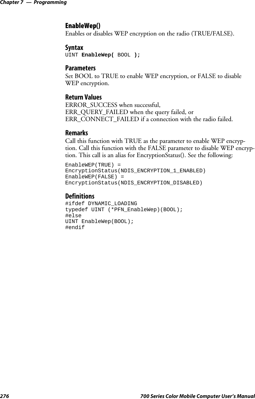 ProgrammingChapter —7276 700 Series Color Mobile Computer User’s ManualEnableWep()Enables or disables WEP encryption on the radio (TRUE/FALSE).SyntaxUINT EnableWep( BOOL );ParametersSet BOOL to TRUE to enable WEP encryption, or FALSE to disableWEP encryption.Return ValuesERROR_SUCCESS when successful,ERR_QUERY_FAILED when the query failed, orERR_CONNECT_FAILED if a connection with the radio failed.RemarksCall this function with TRUE as the parameter to enable WEP encryp-tion. Call this function with the FALSE parameter to disable WEP encryp-tion. This call is an alias for EncryptionStatus(). See the following:EnableWEP(TRUE) =EncryptionStatus(NDIS_ENCRYPTION_1_ENABLED)EnableWEP(FALSE) =EncryptionStatus(NDIS_ENCRYPTION_DISABLED)Definitions#ifdef DYNAMIC_LOADINGtypedef UINT (*PFN_EnableWep)(BOOL);#elseUINT EnableWep(BOOL);#endif