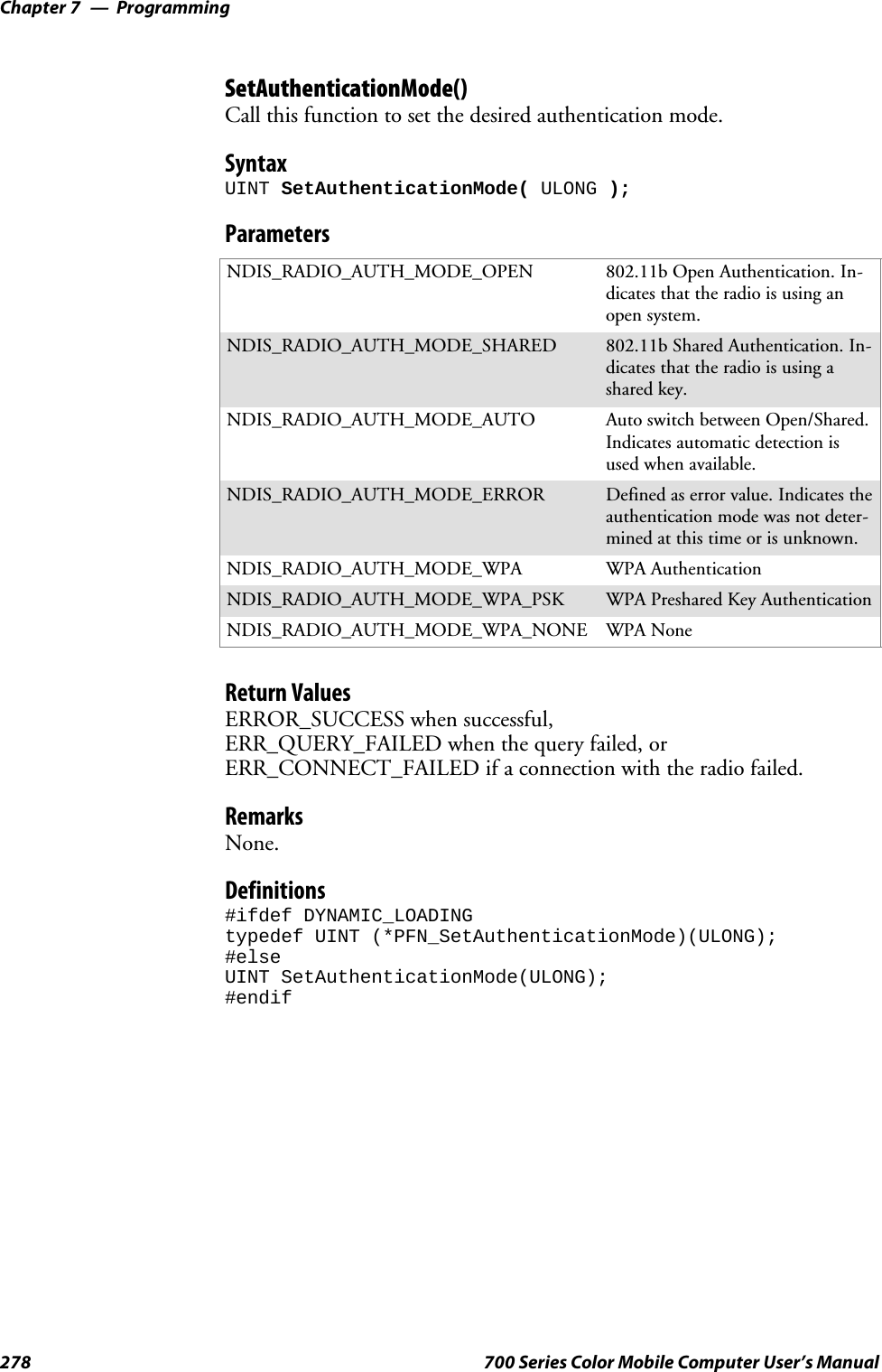 ProgrammingChapter —7278 700 Series Color Mobile Computer User’s ManualSetAuthenticationMode()Call this function to set the desired authentication mode.SyntaxUINT SetAuthenticationMode( ULONG );ParametersNDIS_RADIO_AUTH_MODE_OPEN 802.11b Open Authentication. In-dicates that the radio is using anopen system.NDIS_RADIO_AUTH_MODE_SHARED 802.11b Shared Authentication. In-dicates that the radio is using ashared key.NDIS_RADIO_AUTH_MODE_AUTO Auto switch between Open/Shared.Indicates automatic detection isused when available.NDIS_RADIO_AUTH_MODE_ERROR Defined as error value. Indicates theauthentication mode was not deter-mined at this time or is unknown.NDIS_RADIO_AUTH_MODE_WPA WPA AuthenticationNDIS_RADIO_AUTH_MODE_WPA_PSK WPA Preshared Key AuthenticationNDIS_RADIO_AUTH_MODE_WPA_NONE WPA NoneReturn ValuesERROR_SUCCESS when successful,ERR_QUERY_FAILED when the query failed, orERR_CONNECT_FAILED if a connection with the radio failed.RemarksNone.Definitions#ifdef DYNAMIC_LOADINGtypedef UINT (*PFN_SetAuthenticationMode)(ULONG);#elseUINT SetAuthenticationMode(ULONG);#endif