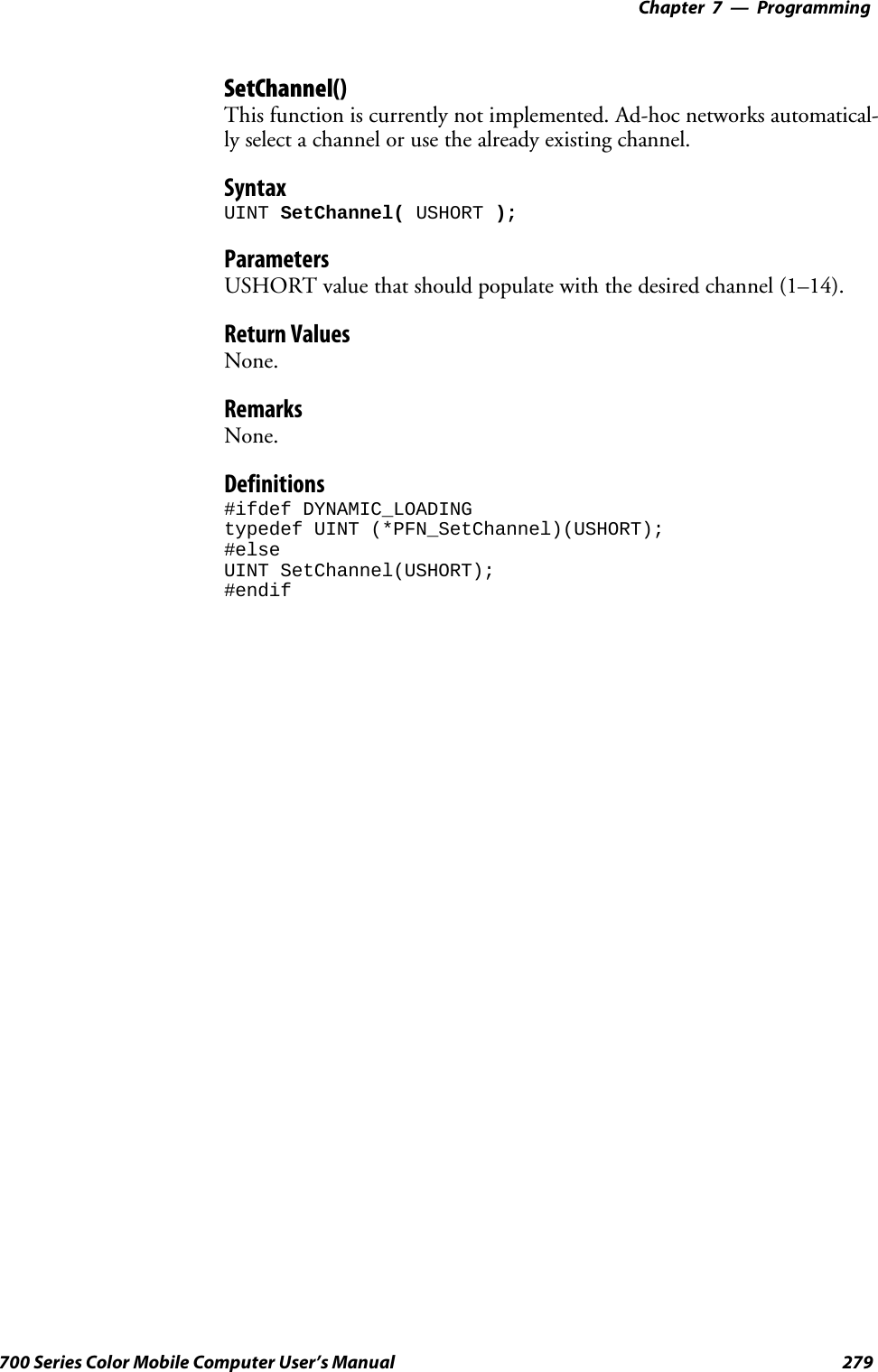 Programming—Chapter 7279700 Series Color Mobile Computer User’s ManualSetChannel()This function is currently not implemented. Ad-hoc networks automatical-ly select a channel or use the already existing channel.SyntaxUINT SetChannel( USHORT );ParametersUSHORT value that should populate with the desired channel (1–14).Return ValuesNone.RemarksNone.Definitions#ifdef DYNAMIC_LOADINGtypedef UINT (*PFN_SetChannel)(USHORT);#elseUINT SetChannel(USHORT);#endif