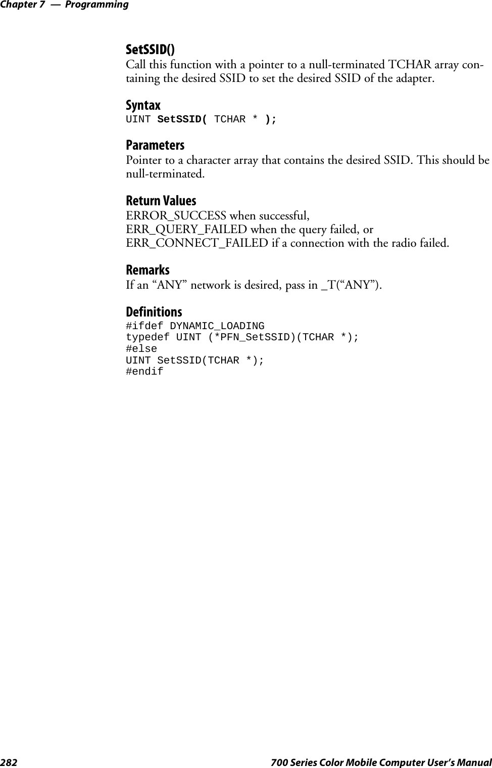 ProgrammingChapter —7282 700 Series Color Mobile Computer User’s ManualSetSSID()Call this function with a pointer to a null-terminated TCHAR array con-taining the desired SSID to set the desired SSID of the adapter.SyntaxUINT SetSSID( TCHAR * );ParametersPointer to a character array that contains the desired SSID. This should benull-terminated.Return ValuesERROR_SUCCESS when successful,ERR_QUERY_FAILED when the query failed, orERR_CONNECT_FAILED if a connection with the radio failed.RemarksIf an “ANY” network is desired, pass in _T(“ANY”).Definitions#ifdef DYNAMIC_LOADINGtypedef UINT (*PFN_SetSSID)(TCHAR *);#elseUINT SetSSID(TCHAR *);#endif