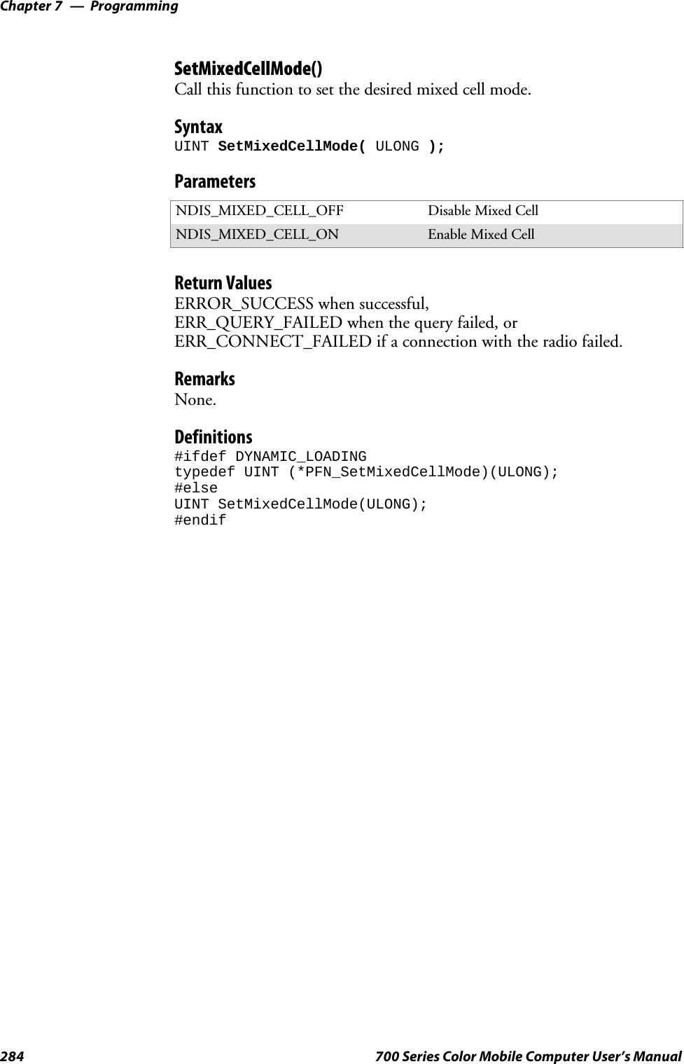 ProgrammingChapter —7284 700 Series Color Mobile Computer User’s ManualSetMixedCellMode()Call this function to set the desired mixed cell mode.SyntaxUINT SetMixedCellMode( ULONG );ParametersNDIS_MIXED_CELL_OFF Disable Mixed CellNDIS_MIXED_CELL_ON Enable Mixed CellReturn ValuesERROR_SUCCESS when successful,ERR_QUERY_FAILED when the query failed, orERR_CONNECT_FAILED if a connection with the radio failed.RemarksNone.Definitions#ifdef DYNAMIC_LOADINGtypedef UINT (*PFN_SetMixedCellMode)(ULONG);#elseUINT SetMixedCellMode(ULONG);#endif