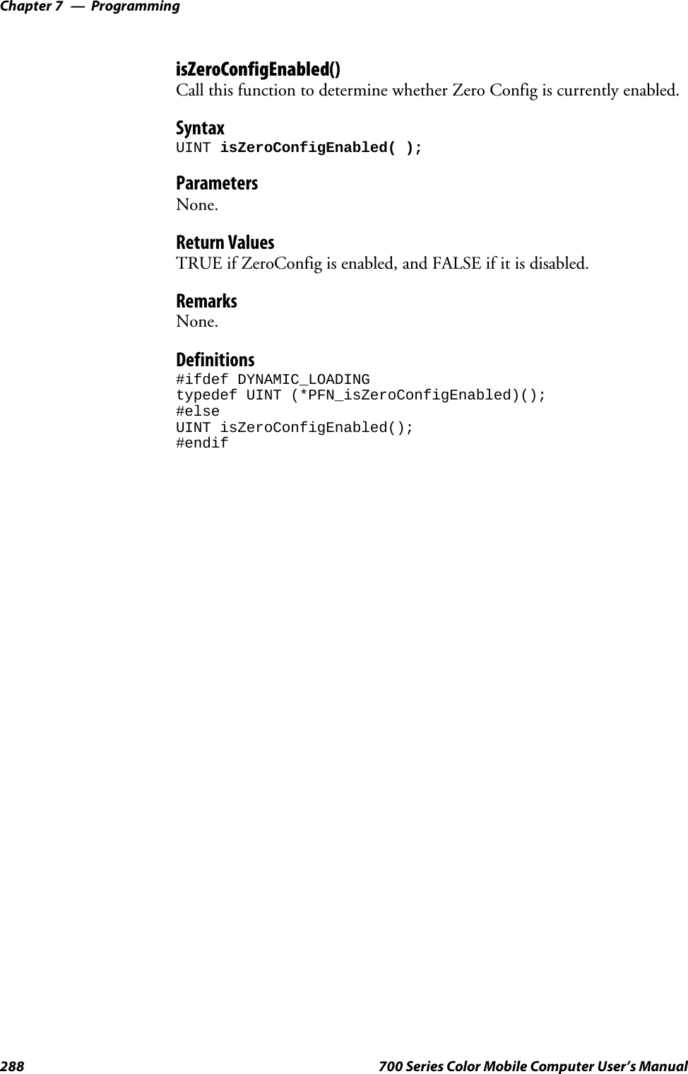 ProgrammingChapter —7288 700 Series Color Mobile Computer User’s ManualisZeroConfigEnabled()Call this function to determine whether Zero Config is currently enabled.SyntaxUINT isZeroConfigEnabled( );ParametersNone.Return ValuesTRUE if ZeroConfig is enabled, and FALSE if it is disabled.RemarksNone.Definitions#ifdef DYNAMIC_LOADINGtypedef UINT (*PFN_isZeroConfigEnabled)();#elseUINT isZeroConfigEnabled();#endif