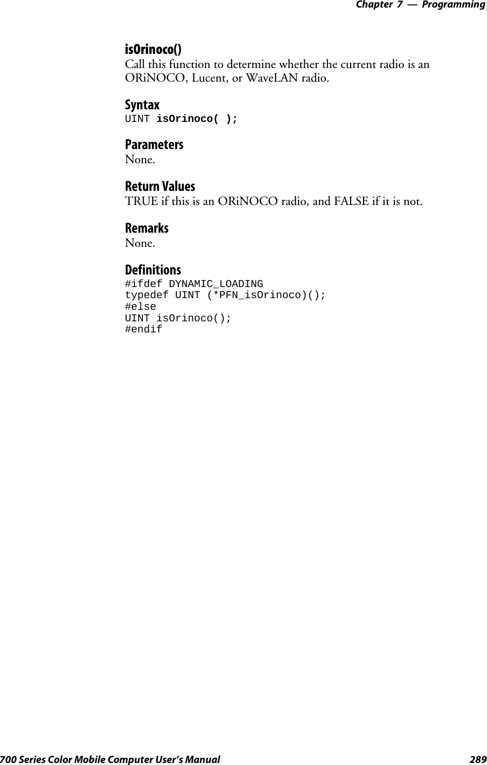 Programming—Chapter 7289700 Series Color Mobile Computer User’s ManualisOrinoco()Call this function to determine whether the current radio is anORiNOCO, Lucent, or WaveLAN radio.SyntaxUINT isOrinoco( );ParametersNone.Return ValuesTRUE if this is an ORiNOCO radio, and FALSE if it is not.RemarksNone.Definitions#ifdef DYNAMIC_LOADINGtypedef UINT (*PFN_isOrinoco)();#elseUINT isOrinoco();#endif