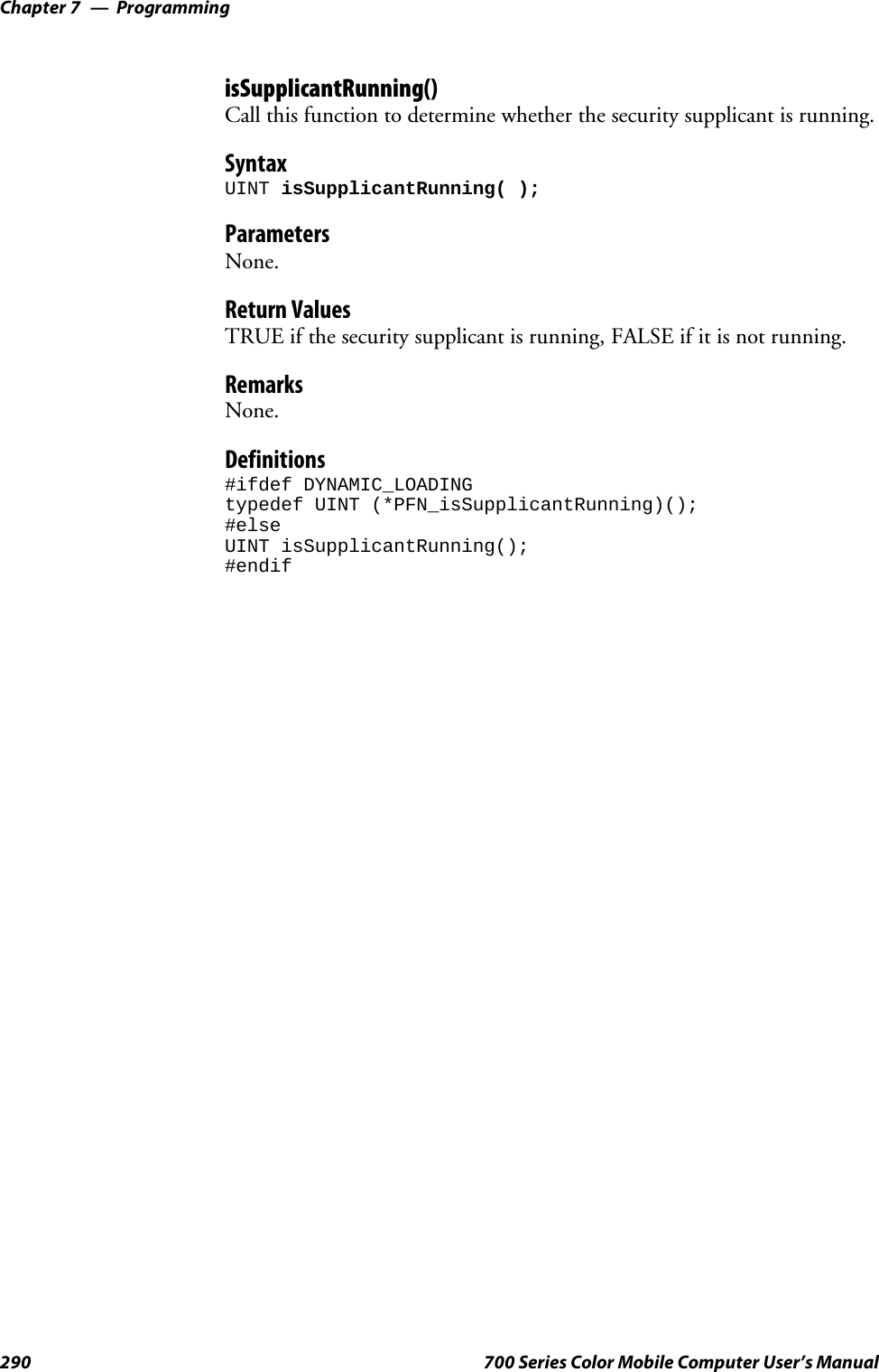 ProgrammingChapter —7290 700 Series Color Mobile Computer User’s ManualisSupplicantRunning()Call this function to determine whether the security supplicant is running.SyntaxUINT isSupplicantRunning( );ParametersNone.Return ValuesTRUE if the security supplicant is running, FALSE if it is not running.RemarksNone.Definitions#ifdef DYNAMIC_LOADINGtypedef UINT (*PFN_isSupplicantRunning)();#elseUINT isSupplicantRunning();#endif