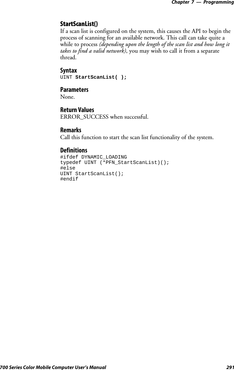 Programming—Chapter 7291700 Series Color Mobile Computer User’s ManualStartScanList()If a scan list is configured on the system, this causes the API to begin theprocess of scanning for an available network. This call can take quite awhile to process (depending upon the length of the scan list and how long ittakes to find a valid network),youmaywishtocallitfromaseparatethread.SyntaxUINT StartScanList( );ParametersNone.Return ValuesERROR_SUCCESS when successful.RemarksCall this function to start the scan list functionality of the system.Definitions#ifdef DYNAMIC_LOADINGtypedef UINT (*PFN_StartScanList)();#elseUINT StartScanList();#endif