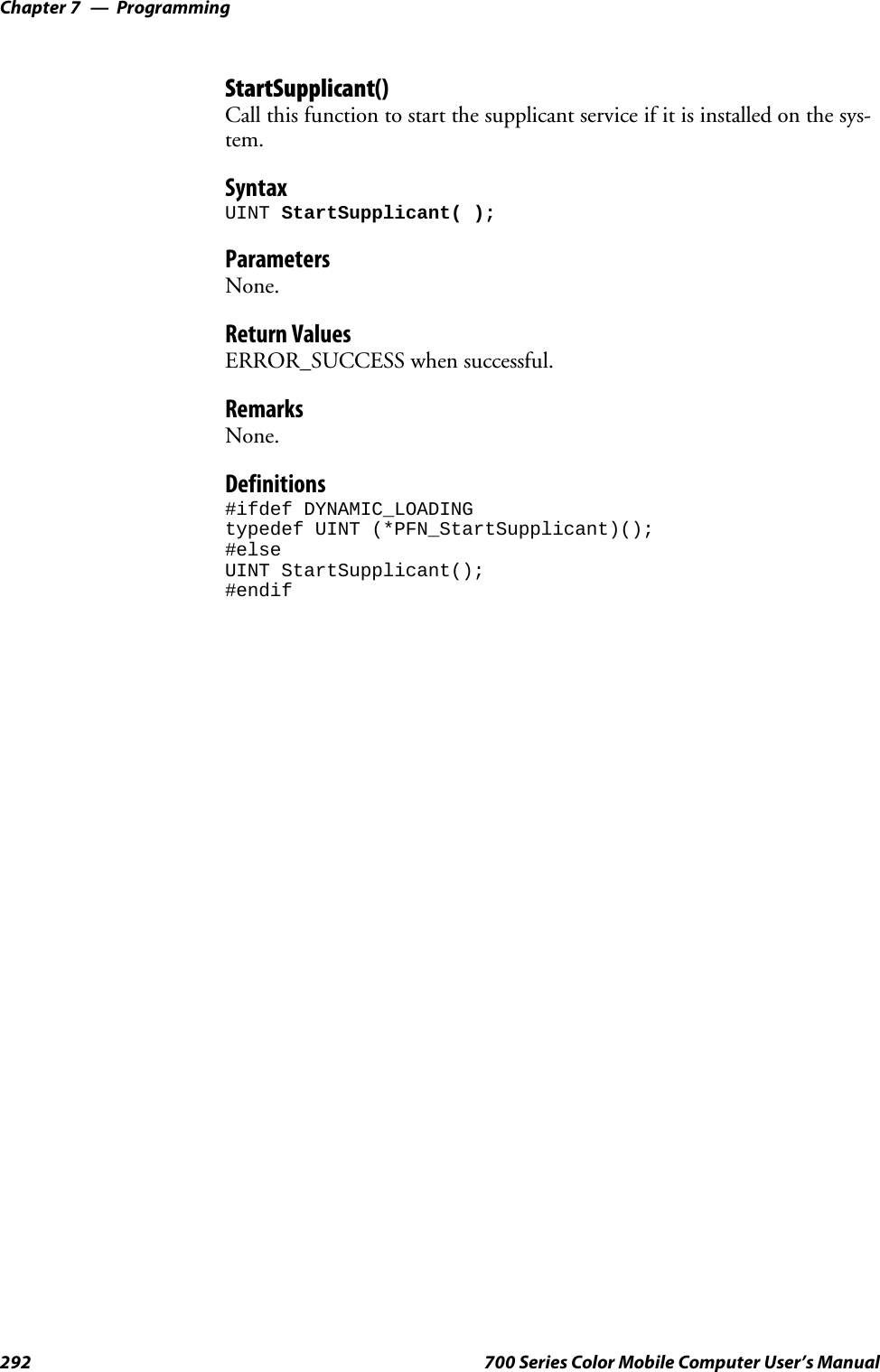 ProgrammingChapter —7292 700 Series Color Mobile Computer User’s ManualStartSupplicant()Call this function to start the supplicant service if it is installed on the sys-tem.SyntaxUINT StartSupplicant( );ParametersNone.Return ValuesERROR_SUCCESS when successful.RemarksNone.Definitions#ifdef DYNAMIC_LOADINGtypedef UINT (*PFN_StartSupplicant)();#elseUINT StartSupplicant();#endif