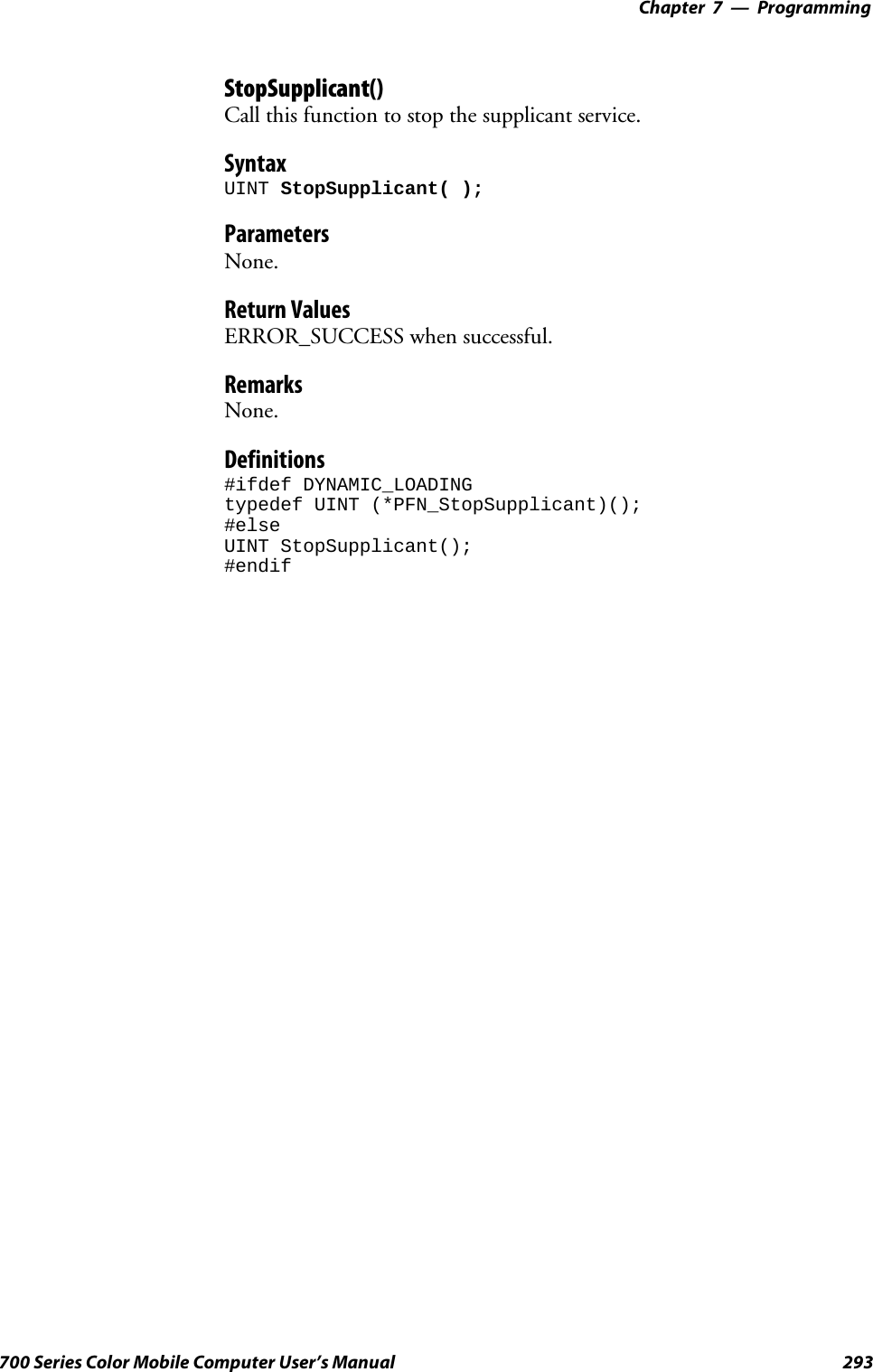 Programming—Chapter 7293700 Series Color Mobile Computer User’s ManualStopSupplicant()Call this function to stop the supplicant service.SyntaxUINT StopSupplicant( );ParametersNone.Return ValuesERROR_SUCCESS when successful.RemarksNone.Definitions#ifdef DYNAMIC_LOADINGtypedef UINT (*PFN_StopSupplicant)();#elseUINT StopSupplicant();#endif