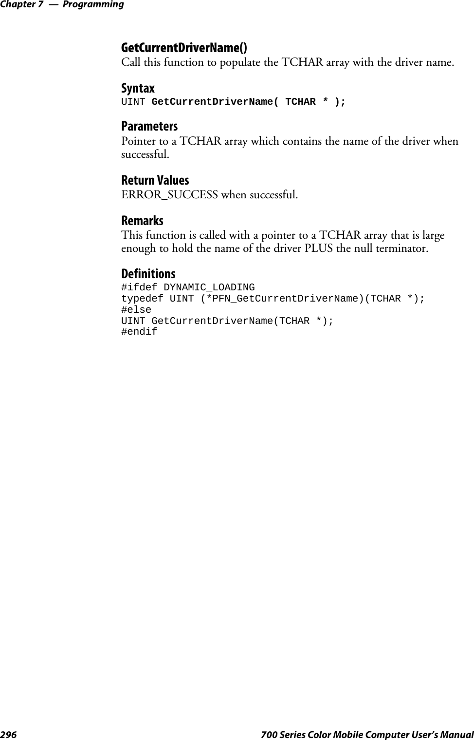 ProgrammingChapter —7296 700 Series Color Mobile Computer User’s ManualGetCurrentDriverName()Call this function to populate the TCHAR array with the driver name.SyntaxUINT GetCurrentDriverName( TCHAR *);ParametersPointer to a TCHAR array which contains the name of the driver whensuccessful.Return ValuesERROR_SUCCESS when successful.RemarksThis function is called with a pointer to a TCHAR array that is largeenough to hold the name of the driver PLUS the null terminator.Definitions#ifdef DYNAMIC_LOADINGtypedef UINT (*PFN_GetCurrentDriverName)(TCHAR *);#elseUINT GetCurrentDriverName(TCHAR *);#endif