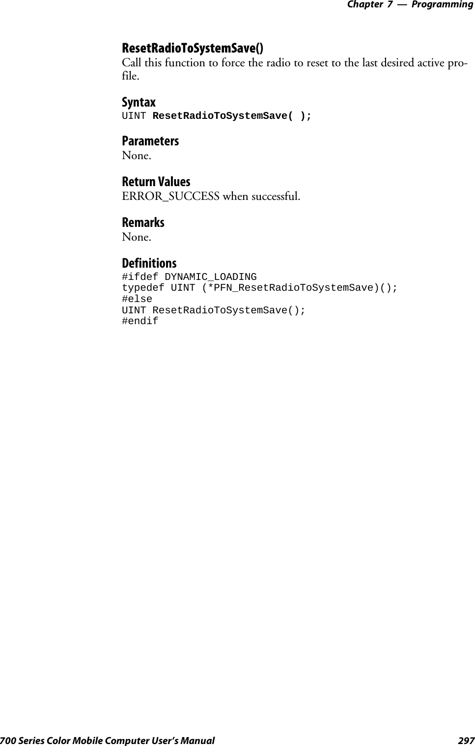 Programming—Chapter 7297700 Series Color Mobile Computer User’s ManualResetRadioToSystemSave()Call this function to force the radio to reset to the last desired active pro-file.SyntaxUINT ResetRadioToSystemSave( );ParametersNone.Return ValuesERROR_SUCCESS when successful.RemarksNone.Definitions#ifdef DYNAMIC_LOADINGtypedef UINT (*PFN_ResetRadioToSystemSave)();#elseUINT ResetRadioToSystemSave();#endif