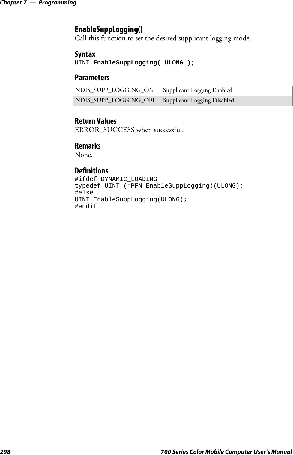 ProgrammingChapter —7298 700 Series Color Mobile Computer User’s ManualEnableSuppLogging()Call this function to set the desired supplicant logging mode.SyntaxUINT EnableSuppLogging( ULONG );ParametersNDIS_SUPP_LOGGING_ON Supplicant Logging EnabledNDIS_SUPP_LOGGING_OFF Supplicant Logging DisabledReturn ValuesERROR_SUCCESS when successful.RemarksNone.Definitions#ifdef DYNAMIC_LOADINGtypedef UINT (*PFN_EnableSuppLogging)(ULONG);#elseUINT EnableSuppLogging(ULONG);#endif