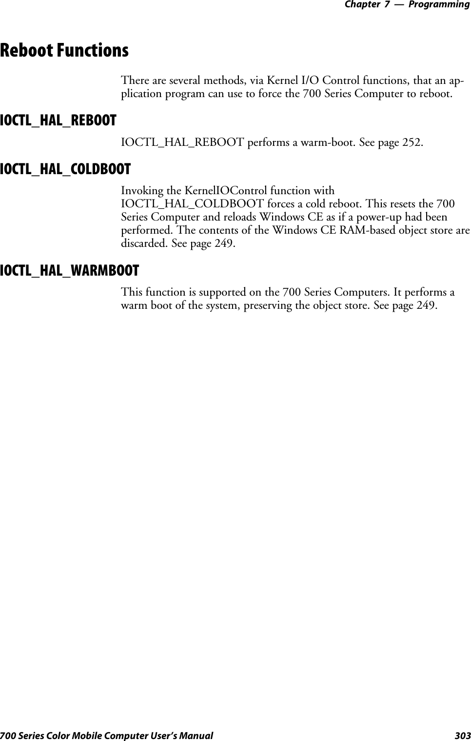 Programming—Chapter 7303700 Series Color Mobile Computer User’s ManualReboot FunctionsThere are several methods, via Kernel I/O Control functions, that an ap-plication program can use to force the 700 Series Computer to reboot.IOCTL_HAL_REBOOTIOCTL_HAL_REBOOT performs a warm-boot. See page 252.IOCTL_HAL_COLDBOOTInvoking the KernelIOControl function withIOCTL_HAL_COLDBOOT forces a cold reboot. This resets the 700Series Computer and reloads Windows CE as if a power-up had beenperformed. The contents of the Windows CE RAM-based object store arediscarded. See page 249.IOCTL_HAL_WARMBOOTThis function is supported on the 700 Series Computers. It performs awarm boot of the system, preserving the object store. See page 249.