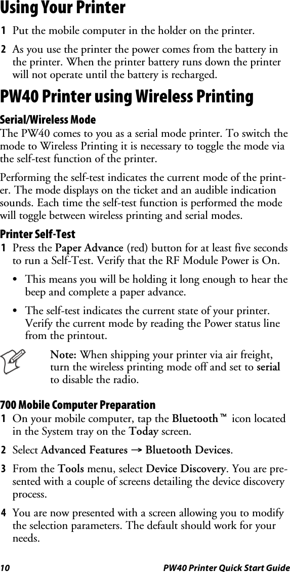 10 PW40 Printer Quick Start GuideUsing Your Printer1Put the mobile computer in the holder on the printer.2As you use the printer the power comes from the battery inthe printer. When the printer battery runs down the printerwill not operate until the battery is recharged.PW40 Printer using Wireless PrintingSerial/Wireless ModeThe PW40 comes to you as a serial mode printer. To switch themode to Wireless Printing it is necessary to toggle the mode viathe self-test function of the printer.Performing the self-test indicates the current mode of the print-er. The mode displays on the ticket and an audible indicationsounds. Each time the self-test function is performed the modewill toggle between wireless printing and serial modes.Printer Self-Test1Press the Paper Advance (red) button for at least five secondsto run a Self-Test. Verify that the RF Module Power is On.SThis means you will be holding it long enough to hear thebeep and complete a paper advance.SThe self-test indicates the current state of your printer.Verify the current mode by reading the Power status linefrom the printout.Note: When shipping your printer via air freight,turn the wireless printing mode off and set to serialto disable the radio.700 Mobile Computer Preparation1On your mobile computer, tap the Bluetoothticon locatedin the System tray on the Today screen.2Select Advanced Features →Bluetooth Devices.3From the Tools menu, select Device Discovery.Youarepre-sented with a couple of screens detailing the device discoveryprocess.4You are now presented with a screen allowing you to modifythe selection parameters. The default should work for yourneeds.