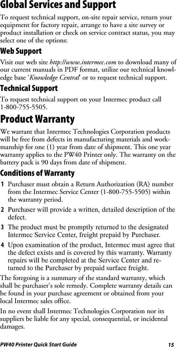 15PW40 Printer Quick Start GuideGlobal Services and SupportTo request technical support, on-site repair service, return yourequipment for factory repair, arrange to have a site survey orproduct installation or check on service contract status, you mayselect one of the options:Web SupportVisit our web site http://www.intermec.com to download many ofour current manuals in PDF format, utilize our technical knowl-edge base ‘Knowledge Central’ or to request technical support.Technical SupportTo request technical support on your Intermec product call1-800-755-5505.Product WarrantyWe warrant that Intermec Technologies Corporation productswill be free from defects in manufacturing materials and work-manship for one (1) year from date of shipment. This one yearwarranty applies to the PW40 Printer only. The warranty on thebattery pack is 90 days from date of shipment.Conditions of Warranty1Purchaser must obtain a Return Authorization (RA) numberfrom the Intermec Service Center (1-800-755-5505) withinthe warranty period.2Purchaser will provide a written, detailed description of thedefect.3The product must be promptly returned to the designatedIntermec Service Center, freight prepaid by Purchaser.4Upon examination of the product, Intermec must agree thatthe defect exists and is covered by this warranty. Warrantyrepairs will be completed at the Service Center and re-turned to the Purchaser by prepaid surface freight.The foregoing is a summary of the standard warranty, whichshall be purchaser’s sole remedy. Complete warranty details canbe found in your purchase agreement or obtained from yourlocal Intermec sales office.In no event shall Intermec Technologies Corporation nor itssuppliers be liable for any special, consequential, or incidentaldamages.