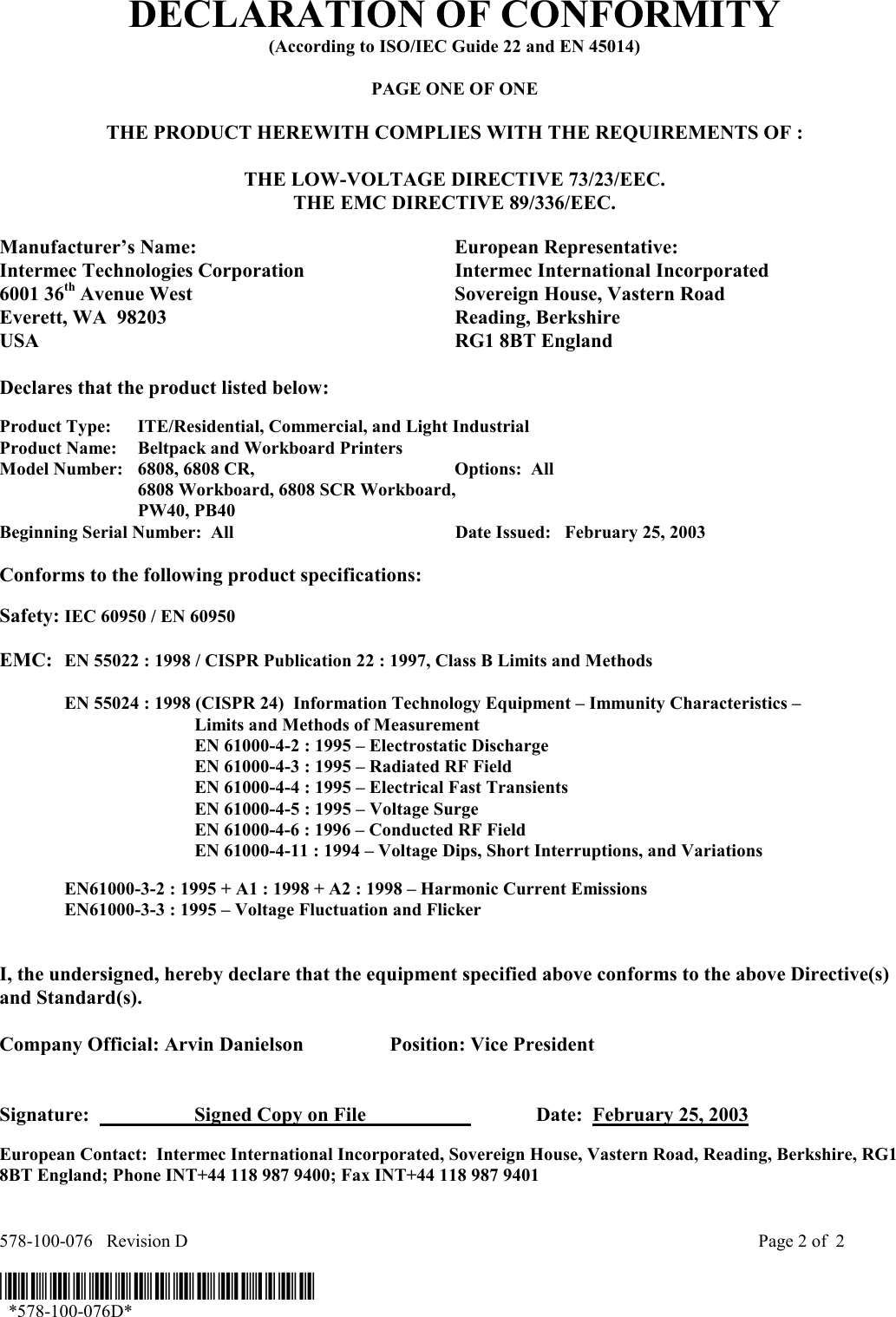  578-100-076   Revision D    Page 2 of  2  *578-100-076D*   *578-100-076D* DECLARATION OF CONFORMITY (According to ISO/IEC Guide 22 and EN 45014)  PAGE ONE OF ONE  THE PRODUCT HEREWITH COMPLIES WITH THE REQUIREMENTS OF :  THE LOW-VOLTAGE DIRECTIVE 73/23/EEC. THE EMC DIRECTIVE 89/336/EEC.  Manufacturer’s Name:  European Representative: Intermec Technologies Corporation  Intermec International Incorporated 6001 36th Avenue West  Sovereign House, Vastern Road Everett, WA  98203  Reading, Berkshire USA  RG1 8BT England  Declares that the product listed below:  Product Type:  ITE/Residential, Commercial, and Light Industrial Product Name:    Beltpack and Workboard Printers Model Number:  6808, 6808 CR,   Options:  All   6808 Workboard, 6808 SCR Workboard,  PW40, PB40 Beginning Serial Number:  All  Date Issued:   February 25, 2003  Conforms to the following product specifications:   Safety: IEC 60950 / EN 60950     EMC:  EN 55022 : 1998 / CISPR Publication 22 : 1997, Class B Limits and Methods    EN 55024 : 1998 (CISPR 24)  Information Technology Equipment – Immunity Characteristics –        Limits and Methods of Measurement     EN 61000-4-2 : 1995 – Electrostatic Discharge     EN 61000-4-3 : 1995 – Radiated RF Field     EN 61000-4-4 : 1995 – Electrical Fast Transients     EN 61000-4-5 : 1995 – Voltage Surge     EN 61000-4-6 : 1996 – Conducted RF Field     EN 61000-4-11 : 1994 – Voltage Dips, Short Interruptions, and Variations     EN61000-3-2 : 1995 + A1 : 1998 + A2 : 1998 – Harmonic Current Emissions   EN61000-3-3 : 1995 – Voltage Fluctuation and Flicker    I, the undersigned, hereby declare that the equipment specified above conforms to the above Directive(s) and Standard(s).  Company Official: Arvin Danielson  Position: Vice President   Signature:    Signed Copy on File      Date:  February 25, 2003  European Contact:  Intermec International Incorporated, Sovereign House, Vastern Road, Reading, Berkshire, RG1 8BT England; Phone INT+44 118 987 9400; Fax INT+44 118 987 9401  