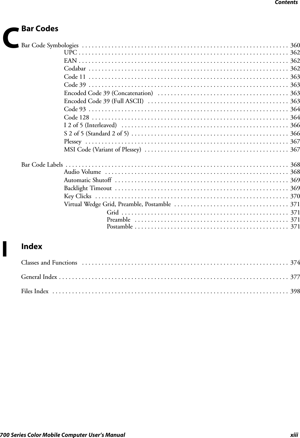 Contentsxiii700 Series Color Mobile Computer User’s ManualBar CodesBar Code Symbologies 360...............................................................UPC 362................................................................EAN 362................................................................Codabar 362.............................................................Code 11 363.............................................................Code 39 363.............................................................Encoded Code 39 (Concatenation) 363........................................Encoded Code 39 (Full ASCII) 363...........................................Code 93 364.............................................................Code 128 364............................................................I 2 of 5 (Interleaved) 366...................................................S2of5(Standard2of5) 366................................................Plessey 367..............................................................MSI Code (Variant of Plessey) 367............................................Bar Code Labels 368....................................................................Audio Volume 368........................................................Automatic Shutoff 369.....................................................Backlight Timeout 369.....................................................Key Clicks 370...........................................................Virtual Wedge Grid, Preamble, Postamble 371...................................Grid 371...................................................Preamble 371...............................................Postamble 371...............................................IIndexClasses and Functions 374...............................................................General Index 377......................................................................Files Index 398........................................................................C