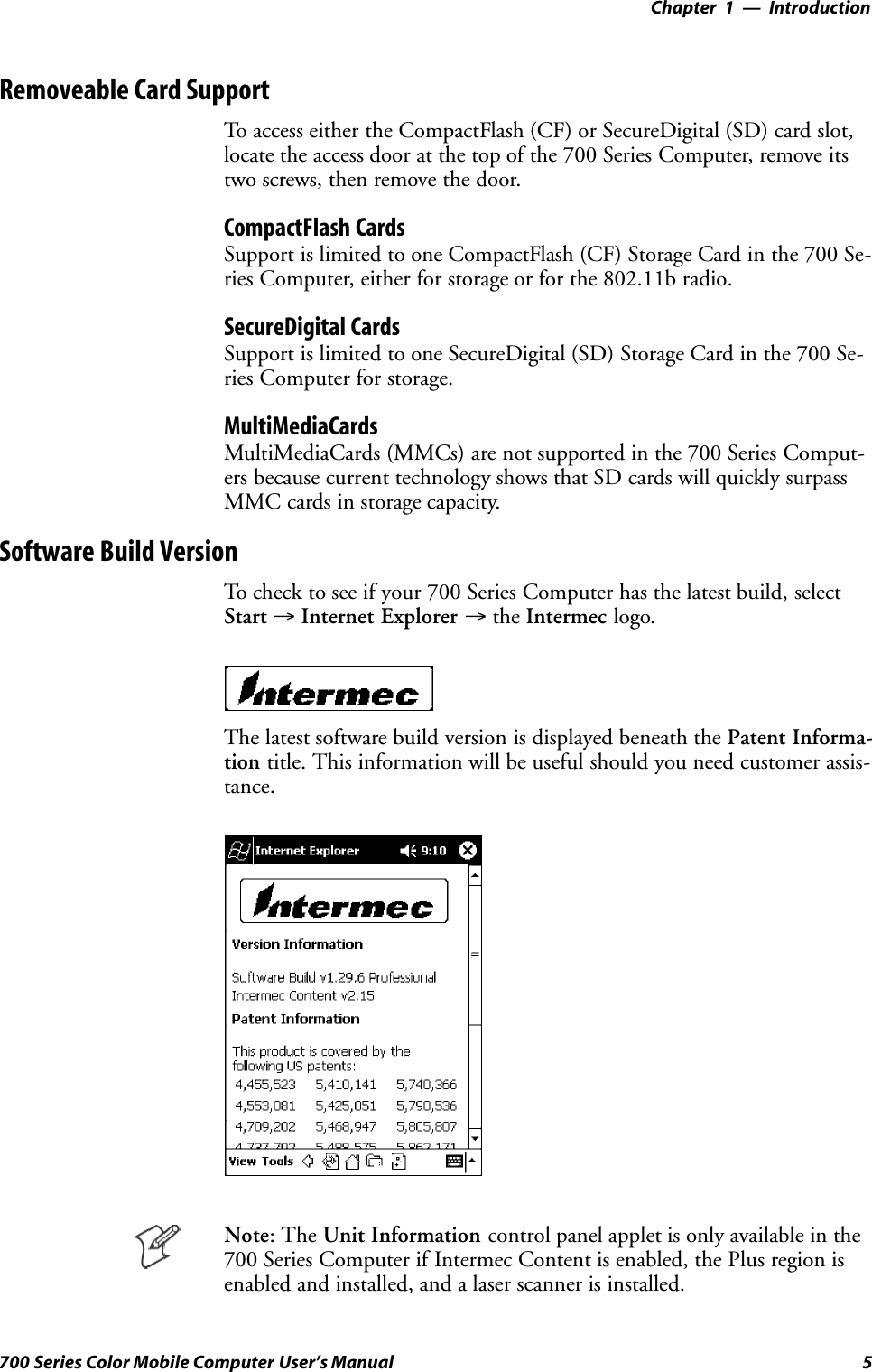 Introduction—Chapter 15700 Series Color Mobile Computer User’s ManualRemoveable Card SupportTo access either the CompactFlash (CF) or SecureDigital (SD) card slot,locate the access door at the top of the 700 Series Computer, remove itstwo screws, then remove the door.CompactFlash CardsSupport is limited to one CompactFlash (CF) Storage Card in the 700 Se-ries Computer, either for storage or for the 802.11b radio.SecureDigital CardsSupport is limited to one SecureDigital (SD) Storage Card in the 700 Se-ries Computer for storage.MultiMediaCardsMultiMediaCards (MMCs) are not supported in the 700 Series Comput-ers because current technology shows that SD cards will quickly surpassMMC cards in storage capacity.Software Build VersionTo check to see if your 700 Series Computer has the latest build, selectStart →Internet Explorer →the Intermec logo.The latest software build version is displayed beneath the Patent Informa-tion title. This information will be useful should you need customer assis-tance.Note: The Unit Information control panel applet is only available in the700 Series Computer if Intermec Content is enabled, the Plus region isenabled and installed, and a laser scanner is installed.